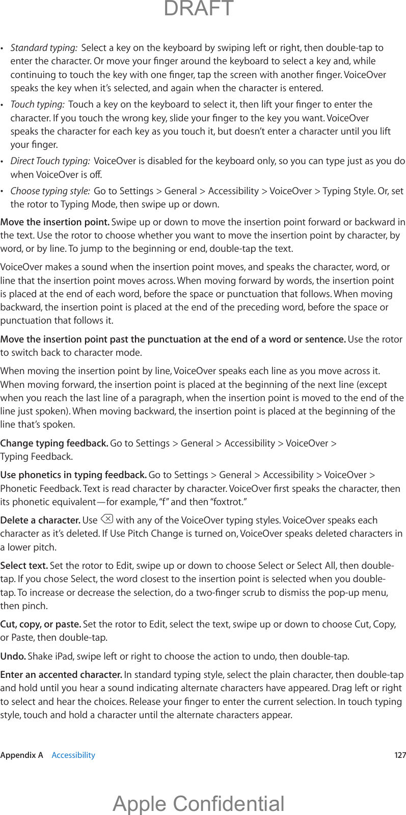   Appendix A    Accessibility  12 7 Standard typing:  Select a key on the keyboard by swiping left or right, then double-tap to speaks the key when it’s selected, and again when the character is entered. Touch typing:  speaks the character for each key as you touch it, but doesn’t enter a character until you lift  Direct Touch typing:   Choose typing style:  Go to Settings &gt; General &gt; Accessibility &gt; VoiceOver &gt; Typing Style. Or, set the rotor to Typing Mode, then swipe up or down.Move the insertion point. Swipe up or down to move the insertion point forward or backward in the text. Use the rotor to choose whether you want to move the insertion point by character, by VoiceOver makes a sound when the insertion point moves, and speaks the character, word, or line that the insertion point moves across. When moving forward by words, the insertion point is placed at the end of each word, before the space or punctuation that follows. When moving backward, the insertion point is placed at the end of the preceding word, before the space or punctuation that follows it.Move the insertion point past the punctuation at the end of a word or sentence. Use the rotor to switch back to character mode.When moving the insertion point by line, VoiceOver speaks each line as you move across it. When moving forward, the insertion point is placed at the beginning of the next line (except when you reach the last line of a paragraph, when the insertion point is moved to the end of the line that’s spoken.Change typing feedback. Go to Settings &gt; General &gt; Accessibility &gt; VoiceOver &gt; Typing Feedback.Use phonetics in typing feedback. Go to Settings &gt; General &gt; Accessibility &gt; VoiceOver &gt; its phonetic equivalent—for example, “f” and then “foxtrot.”Delete a character. Use   with any of the VoiceOver typing styles. VoiceOver speaks each character as it’s deleted. If Use Pitch Change is turned on, VoiceOver speaks deleted characters in a lower pitch.Select text. Set the rotor to Edit, swipe up or down to choose Select or Select All, then double-tap. If you chose Select, the word closest to the insertion point is selected when you double-then pinch.Cut, copy, or paste. Set the rotor to Edit, select the text, swipe up or down to choose Cut, Copy, or Paste, then double-tap.Undo. Shake iPad, swipe left or right to choose the action to undo, then double-tap.Enter an accented character. In standard typing style, select the plain character, then double-tap and hold until you hear a sound indicating alternate characters have appeared. Drag left or right style, touch and hold a character until the alternate characters appear.          DRAFTApple Confidential