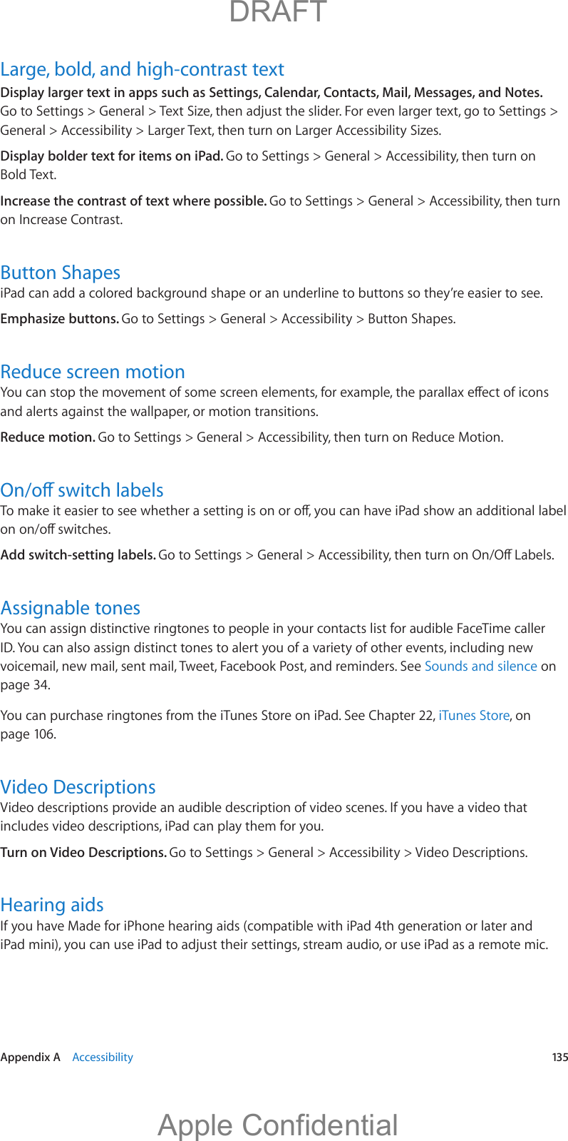   Appendix A    Accessibility  135Large, bold, and high-contrast textDisplay larger text in apps such as Settings, Calendar, Contacts, Mail, Messages, and Notes. General &gt; Accessibility &gt; Larger Text, then turn on Larger Accessibility Sizes.Display bolder text for items on iPad. Go to Settings &gt; General &gt; Accessibility, then turn on Bold Text.Increase the contrast of text where possible. Go to Settings &gt; General &gt; Accessibility, then turn on Increase Contrast.Button ShapesiPad can add a colored background shape or an underline to buttons so they’re easier to see.Emphasize buttons. Go to Settings &gt; General &gt; Accessibility &gt; Button Shapes.Reduce screen motionand alerts against the wallpaper, or motion transitions.Reduce motion. Go to Settings &gt; General &gt; Accessibility, then turn on Reduce Motion.Add switch-setting labels. Assignable tonesYou can assign distinctive ringtones to people in your contacts list for audible FaceTime caller ID. You can also assign distinct tones to alert you of a variety of other events, including new voicemail, new mail, sent mail, Tweet, Facebook Post, and reminders. See Sounds and silence on page 34. You can purchase ringtones from the iTunes Store on iPad. See Chapter 22, iTunes Store, on page 106.Video DescriptionsVideo descriptions provide an audible description of video scenes. If you have a video that includes video descriptions, iPad can play them for you.Turn on Video Descriptions. Go to Settings &gt; General &gt; Accessibility &gt; Video Descriptions.Hearing aidsIf you have Made for iPhone hearing aids (compatible with iPad 4th generation or later and           DRAFTApple Confidential