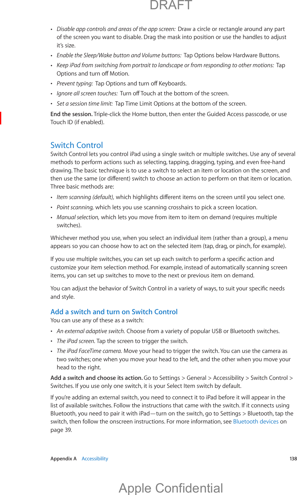   Appendix A    Accessibility  13 8 Disable app controls and areas of the app screen:  Draw a circle or rectangle around any part it’s size. Enable the Sleep/Wake button and Volume buttons:  Tap Options below Hardware Buttons. Keep iPad from switching from portrait to landscape or from responding to other motions:  Tap  Prevent typing:   Ignore all screen touches:   Set a session time limit:  Tap Time Limit Options at the bottom of the screen.End the session. Triple-click the Home button, then enter the Guided Access passcode, or use Touch ID (if enabled).Switch ControlSwitch Control lets you control iPad using a single switch or multiple switches. Use any of several methods to perform actions such as selecting, tapping, dragging, typing, and even free-hand drawing. The basic technique is to use a switch to select an item or location on the screen, and Three basic methods are: Item scanning (default), Point scanning, which lets you use scanning crosshairs to pick a screen location. Manual selection, which lets you move from item to item on demand (requires multiple switches).Whichever method you use, when you select an individual item (rather than a group), a menu appears so you can choose how to act on the selected item (tap, drag, or pinch, for example).customize your item selection method. For example, instead of automatically scanning screen items, you can set up switches to move to the next or previous item on demand.and style.Add a switch and turn on Switch ControlYou can use any of these as a switch: An external adaptive switch. Choose from a variety of popular USB or Bluetooth switches. The iPad screen. Tap the screen to trigger the switch. The iPad FaceTime camera. Move your head to trigger the switch. You can use the camera as two switches; one when you move your head to the left, and the other when you move your head to the right.Add a switch and choose its action. Go to Settings &gt; General &gt; Accessibility &gt; Switch Control &gt; Switches. If you use only one switch, it is your Select Item switch by default.If you’re adding an external switch, you need to connect it to iPad before it will appear in the list of available switches. Follow the instructions that came with the switch. If it connects using Bluetooth, you need to pair it with iPad—turn on the switch, go to Settings &gt; Bluetooth, tap the switch, then follow the onscreen instructions. For more information, see Bluetooth devices on page 39.          DRAFTApple Confidential