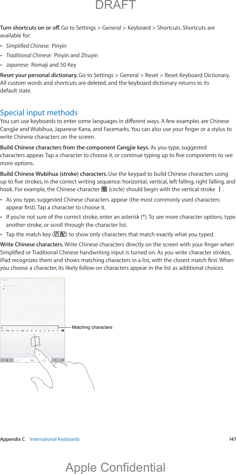   Appendix C    International Keyboards  147Go to Settings &gt; General &gt; Keyboard &gt; Shortcuts. Shortcuts are available for: Pinyin Traditional Chinese:  Pinyin and Zhuyin Japanese:  Reset your personal dictionary. Go to Settings &gt; General &gt; Reset &gt; Reset Keyboard Dictionary. All custom words and shortcuts are deleted, and the keyboard dictionary returns to its default state.Special input methodswrite Chinese characters on the screen.Build Chinese characters from the component Cangjie keys. As you type, suggested more options.Build Chinese Wubihua (stroke) characters. Use the keypad to build Chinese characters using hook. For example, the Chinese character  (circle) should begin with the vertical stroke 󲲺. As you type, suggested Chinese characters appear (the most commonly used characters  If you’re not sure of the correct stroke, enter an asterisk (*). To see more character options, type another stroke, or scroll through the character list. Tap the match key () to show only characters that match exactly what you typed.Write Chinese characters. you choose a character, its likely follow-on characters appear in the list as additional choices.Matching charactersMatching characters          DRAFTApple Confidential