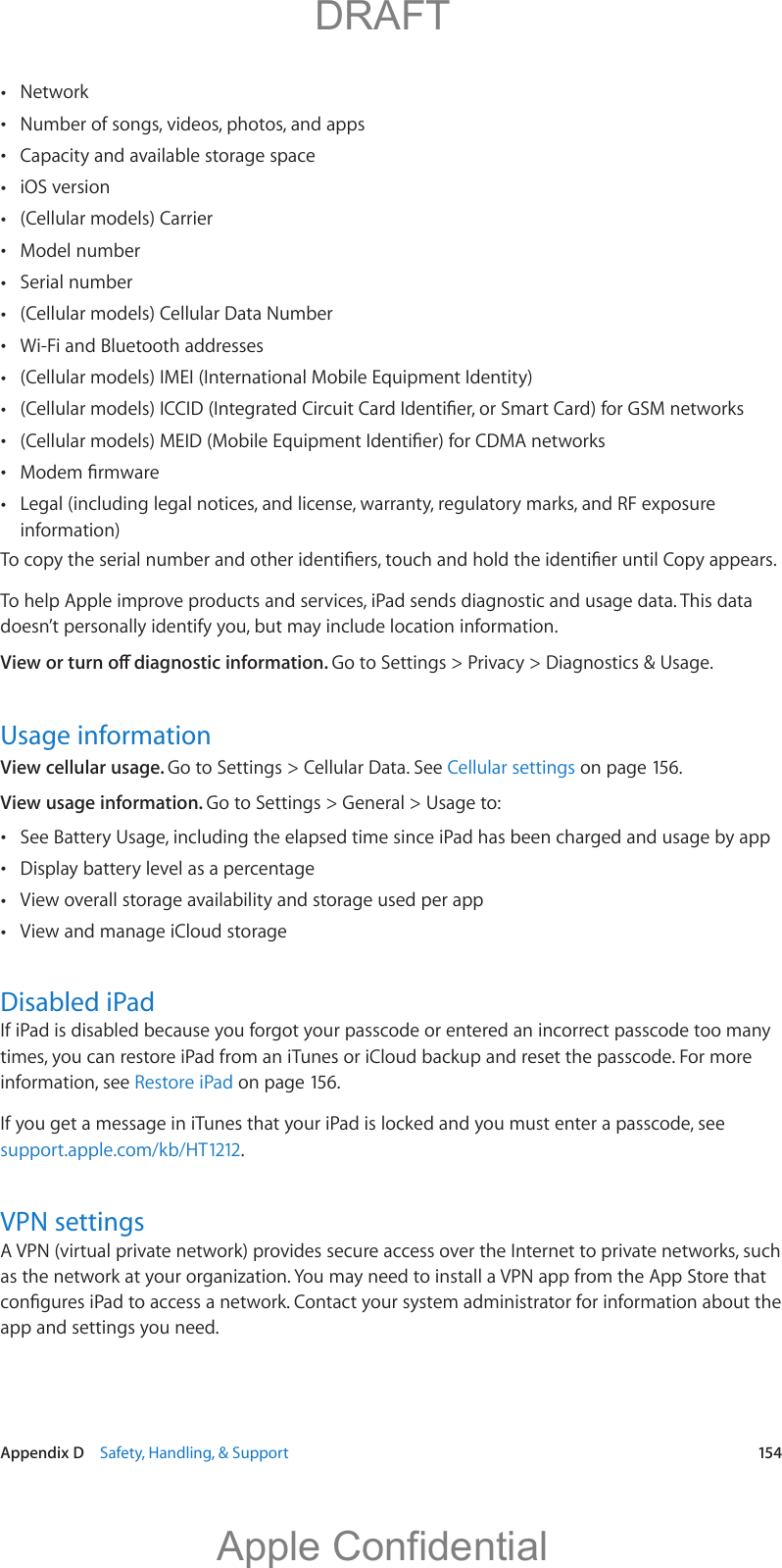   Appendix D    Safety, Handling, &amp; Support  154 Network Number of songs, videos, photos, and apps Capacity and available storage space iOS version (Cellular models) Carrier Model number Serial number (Cellular models) Cellular Data Number Wi-Fi and Bluetooth addresses (Cellular models) IMEI (International Mobile Equipment Identity)    Legal (including legal notices, and license, warranty, regulatory marks, and RF exposure information)To help Apple improve products and services, iPad sends diagnostic and usage data. This data doesn’t personally identify you, but may include location information.Go to Settings &gt; Privacy &gt; Diagnostics &amp; Usage.Usage informationView cellular usage. Go to Settings &gt; Cellular Data. See Cellular settings on page 156.View usage information. Go to Settings &gt; General &gt; Usage to: See Battery Usage, including the elapsed time since iPad has been charged and usage by app Display battery level as a percentage View overall storage availability and storage used per app View and manage iCloud storageDisabled iPadIf iPad is disabled because you forgot your passcode or entered an incorrect passcode too many times, you can restore iPad from an iTunes or iCloud backup and reset the passcode. For more information, see Restore iPad on page 156.If you get a message in iTunes that your iPad is locked and you must enter a passcode, see support.apple.com/kb/HT1212.VPN settingsA VPN (virtual private network) provides secure access over the Internet to private networks, such as the network at your organization. You may need to install a VPN app from the App Store that app and settings you need.          DRAFTApple Confidential