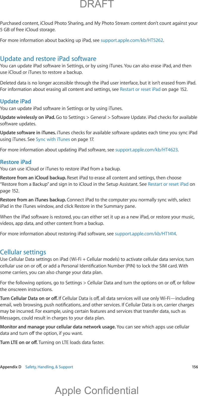   Appendix D    Safety, Handling, &amp; Support  156Purchased content, iCloud Photo Sharing, and My Photo Stream content don’t count against your 5 GB of free iCloud storage.For more information about backing up iPad, see support.apple.com/kb/HT5262.Update and restore iPad softwareYou can update iPad software in Settings, or by using iTunes. You can also erase iPad, and then use iCloud or iTunes to restore a backup.Deleted data is no longer accessible through the iPad user interface, but it isn’t erased from iPad. For information about erasing all content and settings, see Restart or reset iPad on page 152.Update iPadYou can update iPad software in Settings or by using iTunes. Update wirelessly on iPad. Go to Settings &gt; General &gt; Software Update. iPad checks for available software updates.Update software in iTunes. iTunes checks for available software updates each time you sync iPad using iTunes. See Sync with iTunes on page 17.For more information about updating iPad software, see support.apple.com/kb/HT4623.Restore iPadYou can use iCloud or iTunes to restore iPad from a backup. Restore from an iCloud backup. Reset iPad to erase all content and settings, then choose “Restore from a Backup” and sign in to iCloud in the Setup Assistant. See Restart or reset iPad on page 152.Restore from an iTunes backup. Connect iPad to the computer you normally sync with, select iPad in the iTunes window, and click Restore in the Summary pane.When the iPad software is restored, you can either set it up as a new iPad, or restore your music, videos, app data, and other content from a backup.For more information about restoring iPad software, see support.apple.com/kb/HT1414.Cellular settingsUse Cellular Data settings on iPad (Wi-Fi + Cellular models) to activate cellular data service, turn some carriers, you can also change your data plan.the onscreen instructions.may be incurred. For example, using certain features and services that transfer data, such as Messages, could result in charges to your data plan.Monitor and manage your cellular data network usage. You can see which apps use cellular Turning on LTE loads data faster.          DRAFTApple Confidential