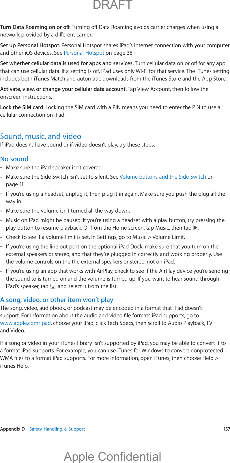   Appendix D    Safety, Handling, &amp; Support  157Set up Personal Hotspot. Personal Hotspot shares iPad’s Internet connection with your computer and other iOS devices. See Personal Hotspot on page 38.Set whether cellular data is used for apps and services. includes both iTunes Match and automatic downloads from the iTunes Store and the App Store.Activate, view, or change your cellular data account. Tap View Account, then follow the onscreen instructions.Lock the SIM card. Locking the SIM card with a PIN means you need to enter the PIN to use a cellular connection on iPad.Sound, music, and videoIf iPad doesn’t have sound or if video doesn’t play, try these steps.No sound Make sure the iPad speaker isn’t covered. Make sure the Side Switch isn’t set to silent. See Volume buttons and the Side Switch on page 11. If you’re using a headset, unplug it, then plug it in again. Make sure you push the plug all the way in. Make sure the volume isn’t turned all the way down. Music on iPad might be paused. If you’re using a headset with a play button, try pressing the play button to resume playback. Or from the Home screen, tap Music, then tap  . Check to see if a volume limit is set. In Settings, go to Music &gt; Volume Limit.  If you’re using the line out port on the optional iPad Dock, make sure that you turn on the external speakers or stereo, and that they’re plugged in correctly and working properly. Use the volume controls on the the external speakers or stereo, not on iPad. If you’re using an app that works with AirPlay, check to see if the AirPlay device you’re sending the sound to is turned on and the volume is turned up. If you want to hear sound through iPad’s speaker, tap   and select it from the list.A song, video, or other item won’t playThe song, video, audiobook, or podcast may be encoded in a format that iPad doesn’t www.apple.com/ipad, choose your iPad, click Tech Specs, then scroll to Audio Playback, TV and Video.If a song or video in your iTunes library isn’t supported by iPad, you may be able to convert it to a format iPad supports. For example, you can use iTunes for Windows to convert nonprotected iTunes Help.          DRAFTApple Confidential