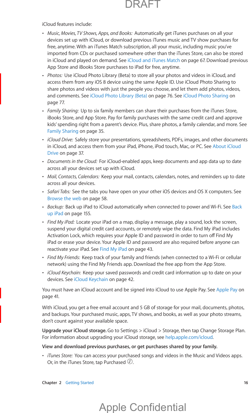   Chapter  2    Getting Started  16iCloud features include: Music, Movies, TV Shows, Apps, and Books:  Automatically get iTunes purchases on all your devices set up with iCloud, or download previous iTunes music and TV show purchases for free, anytime. With an iTunes Match subscription, all your music, including music you’ve imported from CDs or purchased somewhere other than the iTunes Store, can also be stored in iCloud and played on demand. See iCloud and iTunes Match on page 67. Download previous App Store and iBooks Store purchases to iPad for free, anytime. Photos:  Use iCloud Photo Library (Beta) to store all your photos and videos in iCloud, and access them from any iOS 8 device using the same Apple ID. Use iCloud Photo Sharing to and comments. See iCloud Photo Library (Beta) on page 76. See iCloud Photo Sharing on page 77.  Family Sharing:  Up to six family members can share their purchases from the iTunes Store, iBooks Store, and App Store. Pay for family purchases with the same credit card and approve kids’ spending right from a parent’s device. Plus, share photos, a family calendar, and more. See Family Sharing on page 35. iCloud Drive:  Safely store your presentations, spreadsheets, PDFs, images, and other documents in iCloud, and access them from your iPad, iPhone, iPod touch, Mac, or PC. See About iCloud Drive on page 37. Documents in the Cloud:  For iCloud-enabled apps, keep documents and app data up to date across all your devices set up with iCloud. Mail, Contacts, Calendars:  Keep your mail, contacts, calendars, notes, and reminders up to date across all your devices. Safari Tabs:  See the tabs you have open on your other iOS devices and OS X computers. See Browse the web on page 58. Backup:  Back up iPad to iCloud automatically when connected to power and Wi-Fi. See Back up iPad on page 155. Find My iPad:  Locate your iPad on a map, display a message, play a sound, lock the screen, suspend your digital credit card accounts, or remotely wipe the data. Find My iPad includes iPad or erase your device. Your Apple ID and password are also required before anyone can reactivate your iPad. See Find My iPad on page 43. Find My Friends:  Keep track of your family and friends (when connected to a Wi-Fi or cellular network) using the Find My Friends app. Download the free app from the App Store. iCloud Keychain:  Keep your saved passwords and credit card information up to date on your devices. See iCloud Keychain on page 42.You must have an iCloud account and be signed into iCloud to use Apple Pay. See Apple Pay on page 41.With iCloud, you get a free email account and 5 GB of storage for your mail, documents, photos, and backups. Your purchased music, apps, TV shows, and books, as well as your photo streams, don’t count against your available space.Upgrade your iCloud storage. Go to Settings &gt; iCloud &gt; Storage, then tap Change Storage Plan. For information about upgrading your iCloud storage, see help.apple.com/icloud.View and download previous purchases, or get purchases shared by your family.  iTunes Store:  You can access your purchased songs and videos in the Music and Videos apps. Or, in the iTunes Store, tap Purchased  .          DRAFTApple Confidential