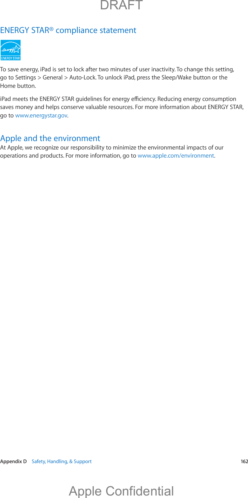   Appendix D    Safety, Handling, &amp; Support  162ENERGY STAR® compliance statementTo save energy, iPad is set to lock after two minutes of user inactivity. To change this setting, go to Settings &gt; General &gt; Auto-Lock. To unlock iPad, press the Sleep/Wake button or the Home button.saves money and helps conserve valuable resources. For more information about ENERGY STAR, go to www.energystar.gov. Apple and the environmentAt Apple, we recognize our responsibility to minimize the environmental impacts of our operations and products. For more information, go to www.apple.com/environment.          DRAFTApple Confidential