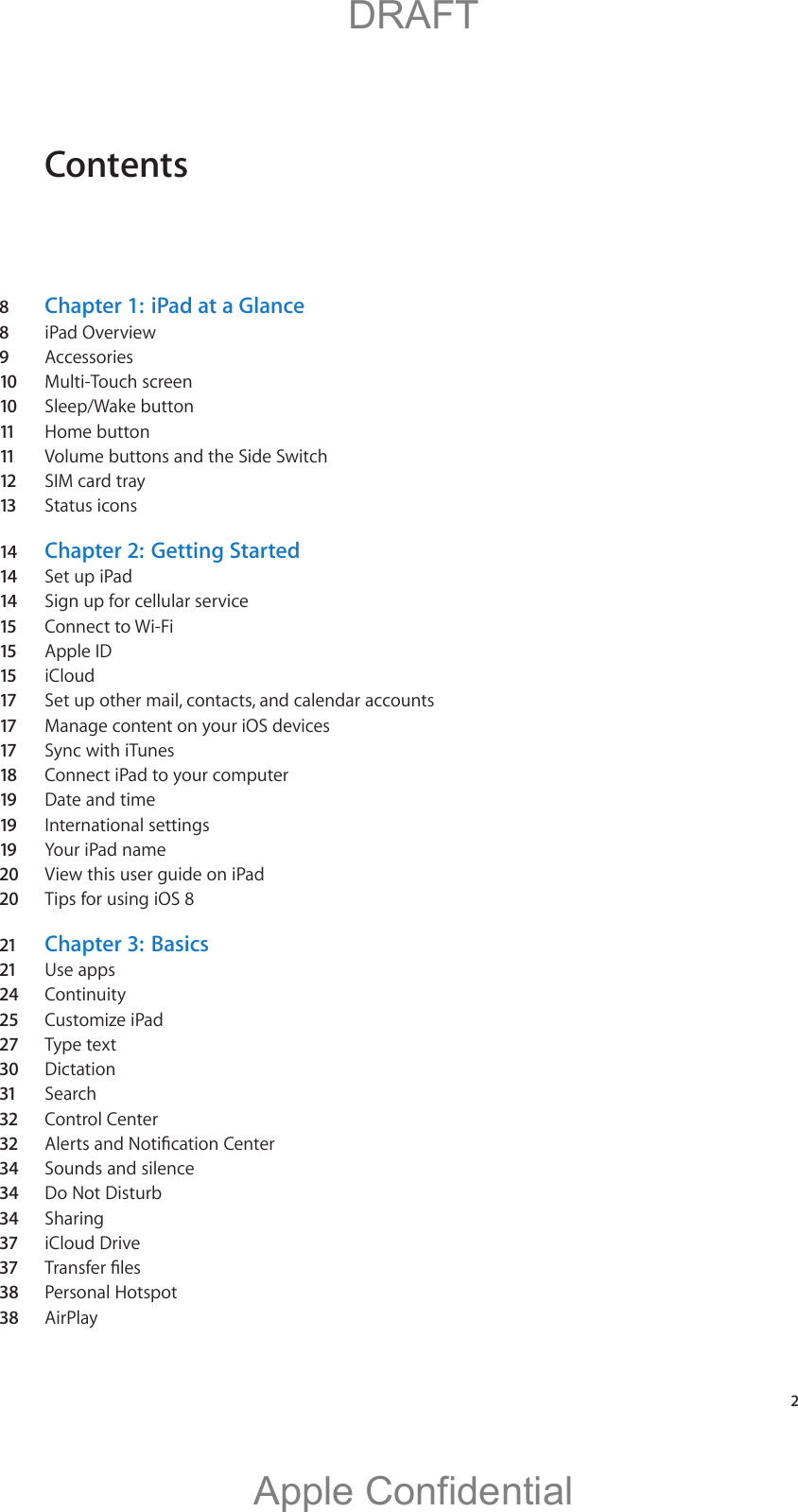 Contents8  Chapter 1:   iPad at a Glance8  iPad Overview9  Accessories10 Multi-Touch screen10 Sleep/Wake button11  Home button11  Volume buttons and the Side Switch12 SIM card tray 13 Status icons14 Chapter 2:   Getting Started14 Set up iPad14 Sign up for cellular service15 Connect to Wi-Fi15 Apple ID15 iCloud17 Set up other mail, contacts, and calendar accounts17 Manage content on your iOS devices17 Sync with iTunes18 Connect iPad to your computer19 Date and time19 International settings19 Your iPad name20  View this user guide on iPad20  Tips for using iOS 821 Chapter 3:  Basics21 Use apps24  Continuity25  Customize iPad27 Type text30  Dictation31 Search32 Control Center32 34  Sounds and silence34  Do Not Disturb34  Sharing37 iCloud Drive37 38 Personal Hotspot38 AirPlay   2          DRAFTApple Confidential