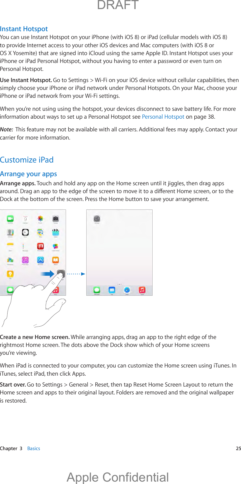   Chapter  3    Basics  25Instant HotspotYou can use Instant Hotspot on your iPhone (with iOS 8) or iPad (cellular models with iOS 8) to provide Internet access to your other iOS devices and Mac computers (with iOS 8 or OS X Yosemite) that are signed into iCloud using the same Apple ID. Instant Hotspot uses your iPhone or iPad Personal Hotspot, without you having to enter a password or even turn on Personal Hotspot.Use Instant Hotspot. Go to Settings &gt; Wi-Fi on your iOS device without cellular capabilities, then simply choose your iPhone or iPad network under Personal Hotspots. On your Mac, choose your iPhone or iPad network from your Wi-Fi settings.When you’re not using using the hotspot, your devices disconnect to save battery life. For more information about ways to set up a Personal Hotspot see Personal Hotspot on page 38.Note:  This feature may not be available with all carriers. Additional fees may apply. Contact your carrier for more information.Customize iPadArrange your appsArrange apps. Dock at the bottom of the screen. Press the Home button to save your arrangement.Create a new Home screen. While arranging apps, drag an app to the right edge of the rightmost Home screen. The dots above the Dock show which of your Home screens you’re viewing.When iPad is connected to your computer, you can customize the Home screen using iTunes. In iTunes, select iPad, then click Apps.Start over. Go to Settings &gt; General &gt; Reset, then tap Reset Home Screen Layout to return the Home screen and apps to their original layout. Folders are removed and the original wallpaper is restored.          DRAFTApple Confidential