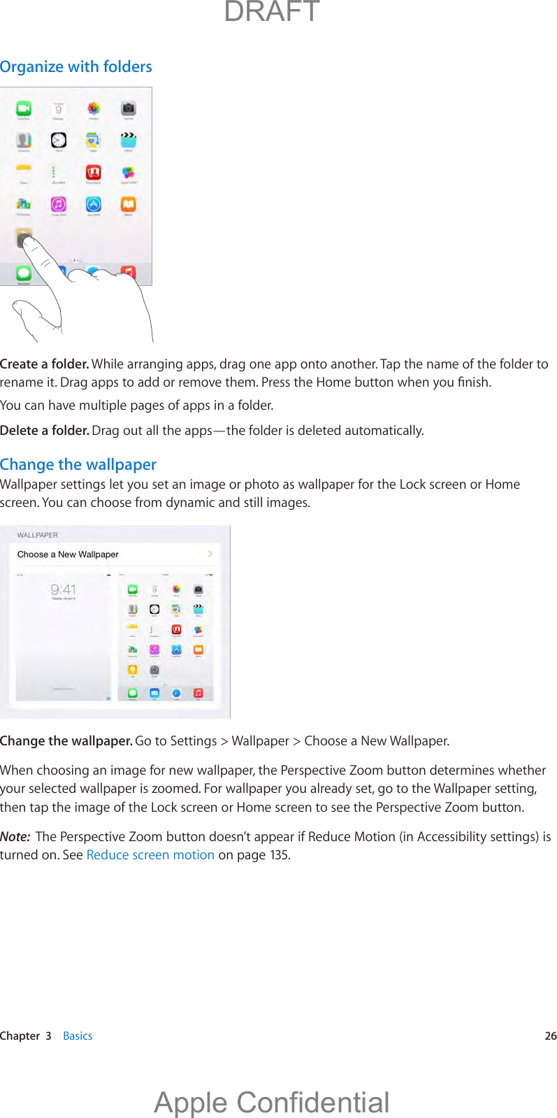   Chapter  3    Basics  26Organize with foldersCreate a folder. While arranging apps, drag one app onto another. Tap the name of the folder to You can have multiple pages of apps in a folder.Delete a folder. Drag out all the apps—the folder is deleted automatically.Change the wallpaperWallpaper settings let you set an image or photo as wallpaper for the Lock screen or Home screen. You can choose from dynamic and still images.Change the wallpaper. Go to Settings &gt; Wallpaper &gt; Choose a New Wallpaper.When choosing an image for new wallpaper, the Perspective Zoom button determines whether your selected wallpaper is zoomed. For wallpaper you already set, go to the Wallpaper setting, then tap the image of the Lock screen or Home screen to see the Perspective Zoom button.Note:  The Perspective Zoom button doesn’t appear if Reduce Motion (in Accessibility settings) is turned on. See Reduce screen motion on page 135.          DRAFTApple Confidential