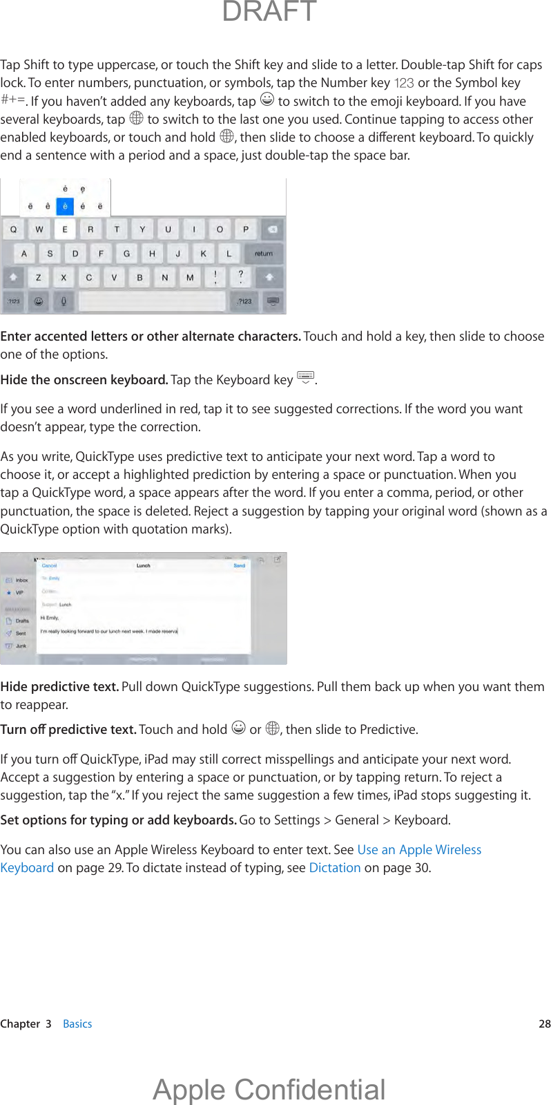   Chapter  3    Basics  28Tap Shift to type uppercase, or touch the Shift key and slide to a letter. Double-tap Shift for caps lock. To enter numbers, punctuation, or symbols, tap the Number key   or the Symbol key . If you haven’t added any keyboards, tap  several keyboards, tap   to switch to the last one you used. Continue tapping to access other enabled keyboards, or touch and hold  Enter accented letters or other alternate characters. Touch and hold a key, then slide to choose one of the options.Hide the onscreen keyboard. Tap the Keyboard key  .If you see a word underlined in red, tap it to see suggested corrections. If the word you want doesn’t appear, type the correction.As you write, QuickType uses predictive text to anticipate your next word. Tap a word to choose it, or accept a highlighted prediction by entering a space or punctuation. When you tap a QuickType word, a space appears after the word. If you enter a comma, period, or other QuickType option with quotation marks).Hide predictive text. Pull down QuickType suggestions. Pull them back up when you want them to reappear.Touch and hold   or  , then slide to Predictive.Set options for typing or add keyboards. Go to Settings &gt; General &gt; Keyboard.You can also use an Apple Wireless Keyboard to enter text. See Use an Apple Wireless Keyboard on page 29. To dictate instead of typing, see Dictation on page 30.          DRAFTApple Confidential