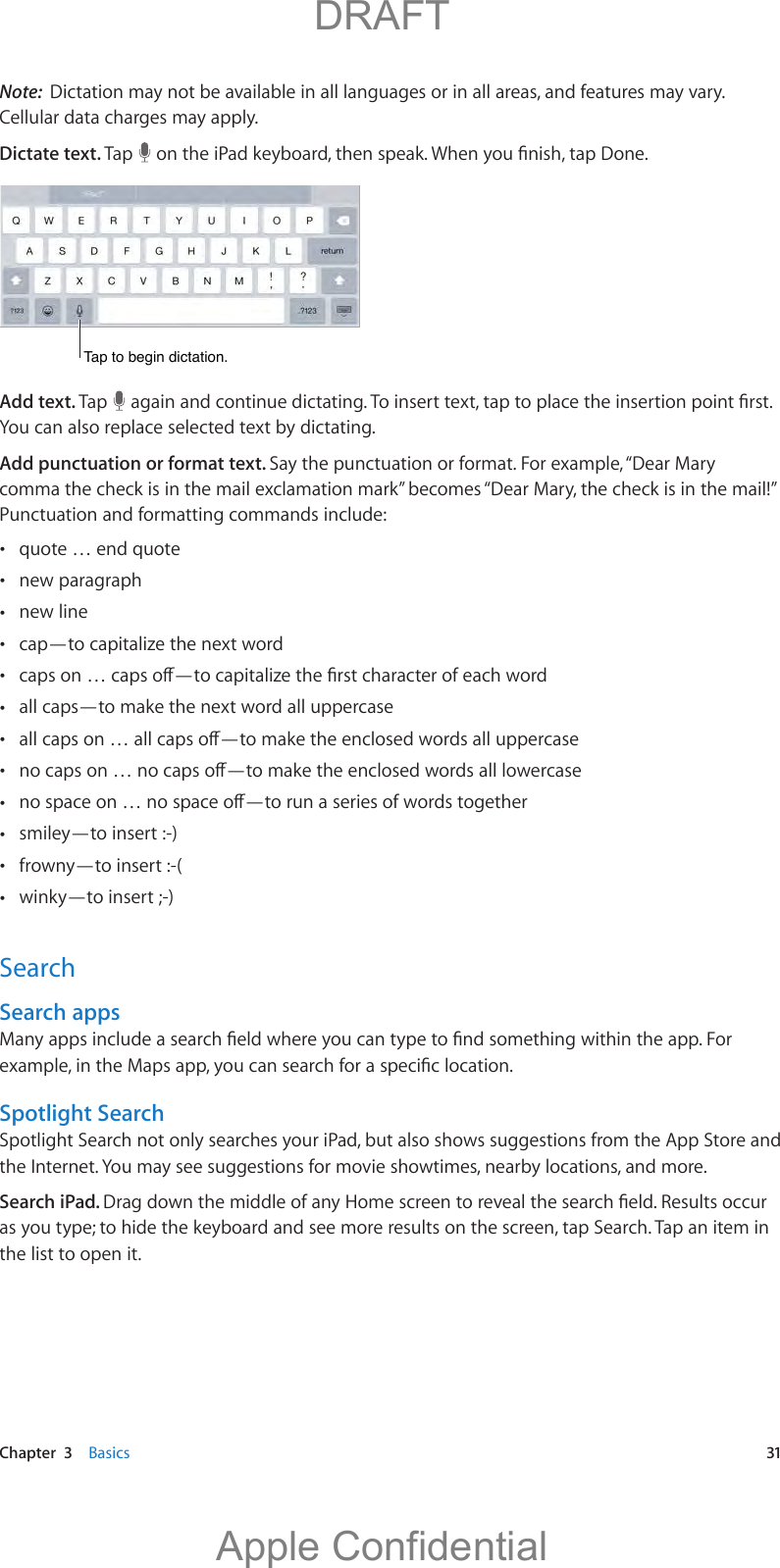   Chapter  3    Basics  31Note:  Dictation may not be available in all languages or in all areas, and features may vary. Cellular data charges may apply.Dictate text. Tap  Tap to begin dictation.Tap to begin dictation.Add text. Tap  You can also replace selected text by dictating.Add punctuation or format text. Say the punctuation or format. For example, “Dear Mary comma the check is in the mail exclamation mark” becomes “Dear Mary, the check is in the mail!” Punctuation and formatting commands include: quote … end quote new paragraph new line cap—to capitalize the next word  all caps—to make the next word all uppercase    smiley—to insert :-) frowny—to insert :-( winky—to insert ;-)SearchSearch appsSpotlight SearchSpotlight Search not only searches your iPad, but also shows suggestions from the App Store and the Internet. You may see suggestions for movie showtimes, nearby locations, and more.Search iPad. as you type; to hide the keyboard and see more results on the screen, tap Search. Tap an item in the list to open it.          DRAFTApple Confidential
