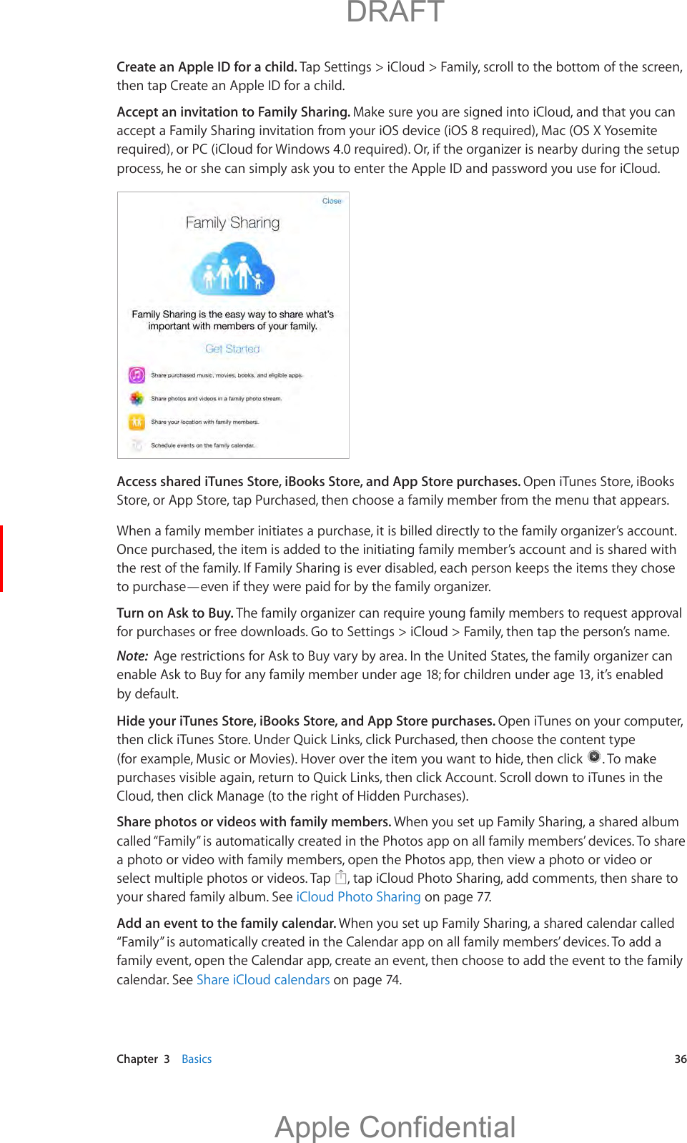   Chapter  3    Basics  36Create an Apple ID for a child. Tap Settings &gt; iCloud &gt; Family, scroll to the bottom of the screen, then tap Create an Apple ID for a child.Accept an invitation to Family Sharing. Make sure you are signed into iCloud, and that you can accept a Family Sharing invitation from your iOS device (iOS 8 required), Mac (OS X Yosemite required), or PC (iCloud for Windows 4.0 required). Or, if the organizer is nearby during the setup process, he or she can simply ask you to enter the Apple ID and password you use for iCloud.Access shared iTunes Store, iBooks Store, and App Store purchases. Open iTunes Store, iBooks Store, or App Store, tap Purchased, then choose a family member from the menu that appears.When a family member initiates a purchase, it is billed directly to the family organizer’s account. Once purchased, the item is added to the initiating family member’s account and is shared with the rest of the family. If Family Sharing is ever disabled, each person keeps the items they chose to purchase—even if they were paid for by the family organizer.Turn on Ask to Buy. The family organizer can require young family members to request approval for purchases or free downloads. Go to Settings &gt; iCloud &gt; Family, then tap the person’s name.Note:  Age restrictions for Ask to Buy vary by area. In the United States, the family organizer can enable Ask to Buy for any family member under age 18; for children under age 13, it’s enabled by default.Hide your iTunes Store, iBooks Store, and App Store purchases. Open iTunes on your computer, then click iTunes Store. Under Quick Links, click Purchased, then choose the content type (for example, Music or Movies). Hover over the item you want to hide, then click  . To make purchases visible again, return to Quick Links, then click Account. Scroll down to iTunes in the Cloud, then click Manage (to the right of Hidden Purchases).Share photos or videos with family members. When you set up Family Sharing, a shared album called “Family” is automatically created in the Photos app on all family members’ devices. To share a photo or video with family members, open the Photos app, then view a photo or video or select multiple photos or videos. Tap  , tap iCloud Photo Sharing, add comments, then share to your shared family album. See iCloud Photo Sharing on page 77.Add an event to the family calendar. When you set up Family Sharing, a shared calendar called “Family” is automatically created in the Calendar app on all family members’ devices. To add a family event, open the Calendar app, create an event, then choose to add the event to the family calendar. See Share iCloud calendars on page 74.          DRAFTApple Confidential