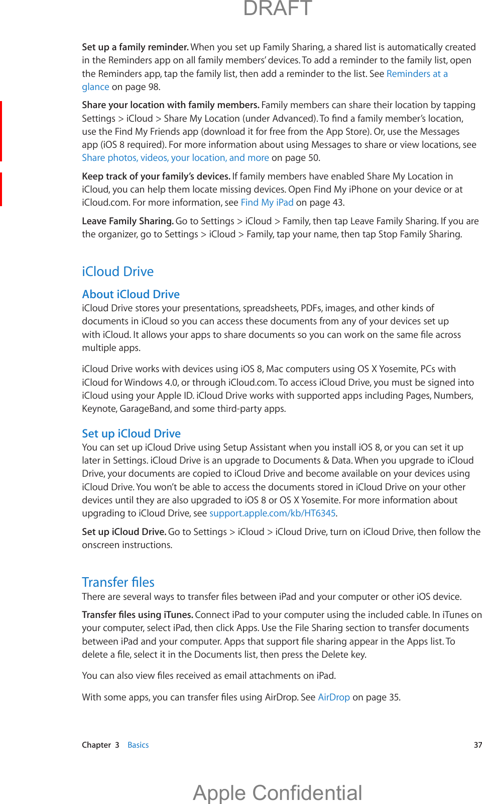   Chapter  3    Basics  37Set up a family reminder. When you set up Family Sharing, a shared list is automatically created in the Reminders app on all family members’ devices. To add a reminder to the family list, open the Reminders app, tap the family list, then add a reminder to the list. See Reminders at a glance on page 98.Share your location with family members. Family members can share their location by tapping use the Find My Friends app (download it for free from the App Store). Or, use the Messages app (iOS 8 required). For more information about using Messages to share or view locations, see Share photos, videos, your location, and more on page 50.Keep track of your family’s devices. If family members have enabled Share My Location in iCloud, you can help them locate missing devices. Open Find My iPhone on your device or at iCloud.com. For more information, see Find My iPad on page 43.Leave Family Sharing. Go to Settings &gt; iCloud &gt; Family, then tap Leave Family Sharing. If you are the organizer, go to Settings &gt; iCloud &gt; Family, tap your name, then tap Stop Family Sharing.iCloud DriveAbout iCloud DriveiCloud Drive stores your presentations, spreadsheets, PDFs, images, and other kinds of documents in iCloud so you can access these documents from any of your devices set up multiple apps.iCloud Drive works with devices using iOS 8, Mac computers using OS X Yosemite, PCs with iCloud for Windows 4.0, or through iCloud.com. To access iCloud Drive, you must be signed into iCloud using your Apple ID. iCloud Drive works with supported apps including Pages, Numbers, Keynote, GarageBand, and some third-party apps.Set up iCloud DriveYou can set up iCloud Drive using Setup Assistant when you install iOS 8, or you can set it up later in Settings. iCloud Drive is an upgrade to Documents &amp; Data. When you upgrade to iCloud Drive, your documents are copied to iCloud Drive and become available on your devices using iCloud Drive. You won’t be able to access the documents stored in iCloud Drive on your other devices until they are also upgraded to iOS 8 or OS X Yosemite. For more information about upgrading to iCloud Drive, see support.apple.com/kb/HT6345.Set up iCloud Drive. Go to Settings &gt; iCloud &gt; iCloud Drive, turn on iCloud Drive, then follow the onscreen instructions.Connect iPad to your computer using the included cable. In iTunes on your computer, select iPad, then click Apps. Use the File Sharing section to transfer documents AirDrop on page 35.          DRAFTApple Confidential