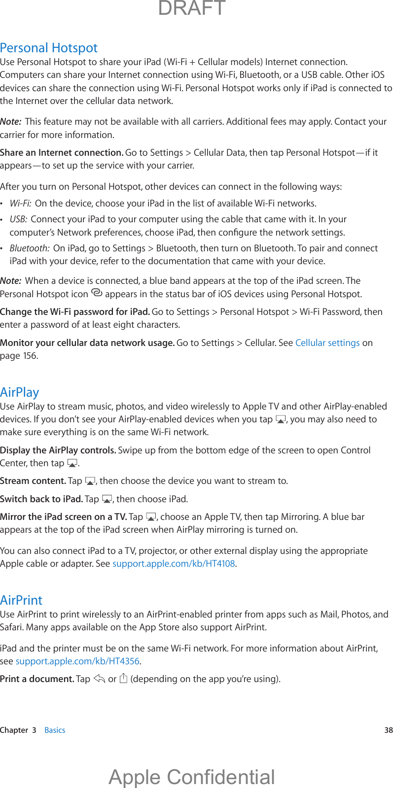   Chapter  3    Basics  38Personal HotspotUse Personal Hotspot to share your iPad (Wi-Fi + Cellular models) Internet connection. Computers can share your Internet connection using Wi-Fi, Bluetooth, or a USB cable. Other iOS devices can share the connection using Wi-Fi. Personal Hotspot works only if iPad is connected to the Internet over the cellular data network.Note:  This feature may not be available with all carriers. Additional fees may apply. Contact your carrier for more information.Share an Internet connection. Go to Settings &gt; Cellular Data, then tap Personal Hotspot—if it appears—to set up the service with your carrier.After you turn on Personal Hotspot, other devices can connect in the following ways: Wi-Fi:  On the device, choose your iPad in the list of available Wi-Fi networks. USB:  Connect your iPad to your computer using the cable that came with it. In your  Bluetooth:  On iPad, go to Settings &gt; Bluetooth, then turn on Bluetooth. To pair and connect iPad with your device, refer to the documentation that came with your device.Note:  When a device is connected, a blue band appears at the top of the iPad screen. The Personal Hotspot icon   appears in the status bar of iOS devices using Personal Hotspot.Change the Wi-Fi password for iPad. Go to Settings &gt; Personal Hotspot &gt; Wi-Fi Password, then enter a password of at least eight characters. Monitor your cellular data network usage. Go to Settings &gt; Cellular. See Cellular settings on page 156.AirPlayUse AirPlay to stream music, photos, and video wirelessly to Apple TV and other AirPlay-enabled devices. If you don’t see your AirPlay-enabled devices when you tap  , you may also need to make sure everything is on the same Wi-Fi network.Display the AirPlay controls. Swipe up from the bottom edge of the screen to open Control Center, then tap  .Stream content. Tap  , then choose the device you want to stream to.Switch back to iPad. Tap  , then choose iPad.Mirror the iPad screen on a TV. Tap  , choose an Apple TV, then tap Mirroring. A blue bar appears at the top of the iPad screen when AirPlay mirroring is turned on. Apple cable or adapter. See support.apple.com/kb/HT4108.AirPrintUse AirPrint to print wirelessly to an AirPrint-enabled printer from apps such as Mail, Photos, and Safari. Many apps available on the App Store also support AirPrint.iPad and the printer must be on the same Wi-Fi network. For more information about AirPrint, see support.apple.com/kb/HT4356.Print a document. Tap   or   (depending on the app you’re using).           DRAFTApple Confidential