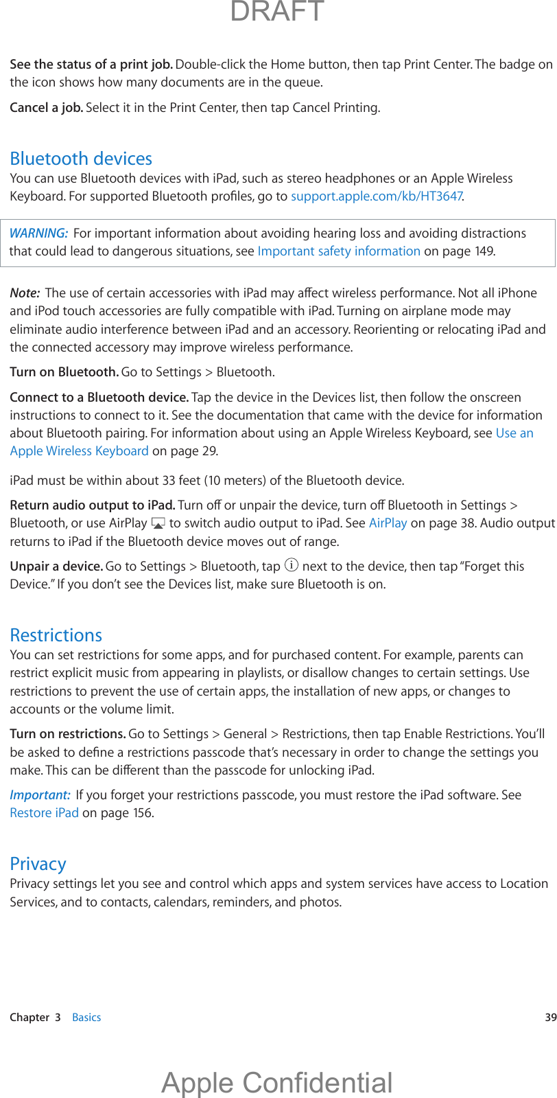   Chapter  3    Basics  39See the status of a print job. Double-click the Home button, then tap Print Center. The badge on the icon shows how many documents are in the queue.Cancel a job. Select it in the Print Center, then tap Cancel Printing.Bluetooth devicesYou can use Bluetooth devices with iPad, such as stereo headphones or an Apple Wireless support.apple.com/kb/HT3647.WARNING:  For important information about avoiding hearing loss and avoiding distractions that could lead to dangerous situations, see Important safety information on page 149.Note:  and iPod touch accessories are fully compatible with iPad. Turning on airplane mode may eliminate audio interference between iPad and an accessory. Reorienting or relocating iPad and the connected accessory may improve wireless performance.Turn on Bluetooth. Go to Settings &gt; Bluetooth.Connect to a Bluetooth device. Tap the device in the Devices list, then follow the onscreen instructions to connect to it. See the documentation that came with the device for information about Bluetooth pairing. For information about using an Apple Wireless Keyboard, see Use an Apple Wireless Keyboard on page 29.iPad must be within about 33 feet (10 meters) of the Bluetooth device.Return audio output to iPad. Bluetooth, or use AirPlay   to switch audio output to iPad. See AirPlay on page 38. Audio output returns to iPad if the Bluetooth device moves out of range.Unpair a device. Go to Settings &gt; Bluetooth, tap   next to the device, then tap “Forget this Device.” If you don’t see the Devices list, make sure Bluetooth is on.RestrictionsYou can set restrictions for some apps, and for purchased content. For example, parents can restrict explicit music from appearing in playlists, or disallow changes to certain settings. Use restrictions to prevent the use of certain apps, the installation of new apps, or changes to accounts or the volume limit.Turn on restrictions. Go to Settings &gt; General &gt; Restrictions, then tap Enable Restrictions. You’ll Important:  If you forget your restrictions passcode, you must restore the iPad software. See Restore iPad on page 156.PrivacyPrivacy settings let you see and control which apps and system services have access to Location Services, and to contacts, calendars, reminders, and photos.          DRAFTApple Confidential