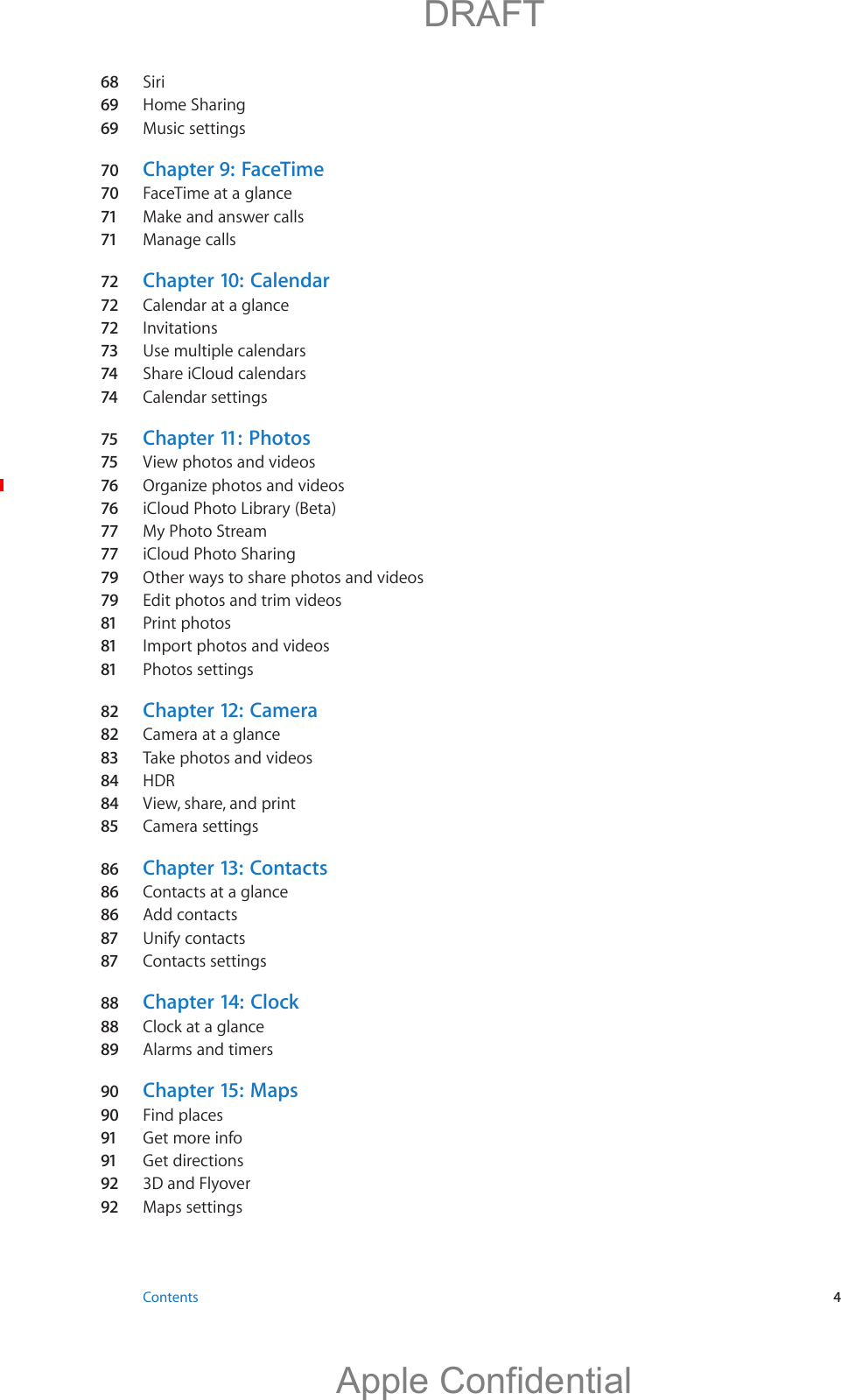 68  Siri69 Home Sharing69 Music settings70  Chapter 9:   FaceTime70  FaceTime at a glance71 Make and answer calls71 Manage calls72 Chapter 10:  Calendar72 Calendar at a glance72 Invitations73 Use multiple calendars74 Share iCloud calendars74 Calendar settings75 Chapter 11:   Photos75 View photos and videos76 Organize photos and videos76 iCloud Photo Library (Beta)77 My Photo Stream77 iCloud Photo Sharing79 Other ways to share photos and videos79 Edit photos and trim videos81 Print photos81 Import photos and videos81 Photos settings82  Chapter 12:   Camera82  Camera at a glance83 Take photos and videos84  HDR84  View, share, and print85 Camera settings86  Chapter 13:   Contacts86  Contacts at a glance86  Add contacts87 Unify contacts87 Contacts settings88  Chapter 14:   Clock88  Clock at a glance89  Alarms and timers90  Chapter 15:   Maps90  Find places91 Get more info91 Get directions92 3D and Flyover92 Maps settings Contents  4          DRAFTApple Confidential