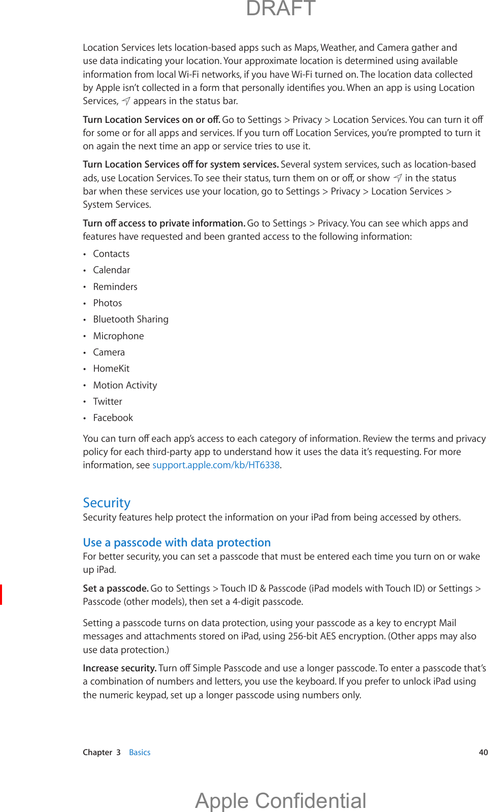   Chapter  3    Basics  40Location Services lets location-based apps such as Maps, Weather, and Camera gather and use data indicating your location. Your approximate location is determined using available information from local Wi-Fi networks, if you have Wi-Fi turned on. The location data collected Services,   appears in the status bar.on again the next time an app or service tries to use it.Several system services, such as location-based   in the status bar when these services use your location, go to Settings &gt; Privacy &gt; Location Services &gt; System Services.Go to Settings &gt; Privacy. You can see which apps and features have requested and been granted access to the following information: Contacts Calendar Reminders Photos Bluetooth Sharing Microphone  Camera  HomeKit  Motion Activity  Twitter Facebookpolicy for each third-party app to understand how it uses the data it’s requesting. For more information, see support.apple.com/kb/HT6338.SecuritySecurity features help protect the information on your iPad from being accessed by others.Use a passcode with data protectionFor better security, you can set a passcode that must be entered each time you turn on or wake up iPad.Set a passcode. Go to Settings &gt; Touch ID &amp; Passcode (iPad models with Touch ID) or Settings &gt; Passcode (other models), then set a 4-digit passcode.Setting a passcode turns on data protection, using your passcode as a key to encrypt Mail messages and attachments stored on iPad, using 256-bit AES encryption. (Other apps may also use data protection.)Increase security. a combination of numbers and letters, you use the keyboard. If you prefer to unlock iPad using the numeric keypad, set up a longer passcode using numbers only.          DRAFTApple Confidential