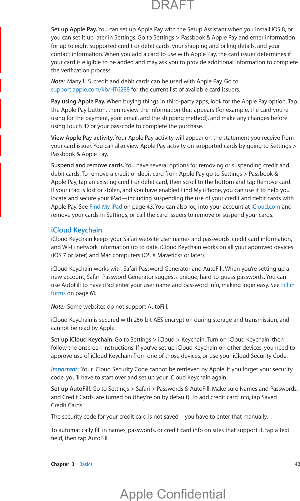   Chapter  3    Basics  42Set up Apple Pay. You can set up Apple Pay with the Setup Assistant when you install iOS 8, or you can set it up later in Settings. Go to Settings &gt; Passbook &amp; Apple Pay and enter information for up to eight supported credit or debit cards, your shipping and billing details, and your contact information. When you add a card to use with Apple Pay, the card issuer determines if your card is eligible to be added and may ask you to provide additional information to complete Note:  Many U.S. credit and debit cards can be used with Apple Pay. Go to support.apple.com/kb/HT6288 for the current list of available card issuers.Pay using Apple Pay. When buying things in third-party apps, look for the Apple Pay option. Tap the Apple Pay button, then review the information that appears (for example, the card you’re using for the payment, your email, and the shipping method), and make any changes before using Touch ID or your passcode to complete the purchase.View Apple Pay activity. Your Apple Pay activity will appear on the statement you receive from your card issuer. You can also view Apple Pay activity on supported cards by going to Settings &gt; Passbook &amp; Apple Pay.Suspend and remove cards. You have several options for removing or suspending credit and debit cards. To remove a credit or debit card from Apple Pay go to Settings &gt; Passbook &amp; Apple Pay, tap an existing credit or debit card, then scroll to the bottom and tap Remove card. If your iPad is lost or stolen, and you have enabled Find My iPhone, you can use it to help you locate and secure your iPad—including suspending the use of your credit and debit cards with Apple Pay. See Find My iPad on page 43. You can also log into your account at iCloud.com and remove your cards in Settings, or call the card issuers to remove or suspend your cards.iCloud KeychainiCloud Keychain keeps your Safari website user names and passwords, credit card information, and Wi-Fi network information up to date. iCloud Keychain works on all your approved devices (iOS 7 or later) and Mac computers (OS X Mavericks or later).iCloud Keychain works with Safari Password Generator and AutoFill. When you’re setting up a new account, Safari Password Generator suggests unique, hard-to-guess passwords. You can use AutoFill to have iPad enter your user name and password info, making login easy. See Fill in forms on page 61.Note:  Some websites do not support AutoFill.iCloud Keychain is secured with 256-bit AES encryption during storage and transmission, and cannot be read by Apple. Set up iCloud Keychain. Go to Settings &gt; iCloud &gt; Keychain. Turn on iCloud Keychain, then follow the onscreen instructions. If you’ve set up iCloud Keychain on other devices, you need to approve use of iCloud Keychain from one of those devices, or use your iCloud Security Code.Important:  Your iCloud Security Code cannot be retrieved by Apple. If you forget your security code, you’ll have to start over and set up your iCloud Keychain again.Set up AutoFill. Go to Settings &gt; Safari &gt; Passwords &amp; AutoFill. Make sure Names and Passwords, and Credit Cards, are turned on (they’re on by default). To add credit card info, tap Saved Credit Cards.The security code for your credit card is not saved—you have to enter that manually.          DRAFTApple Confidential