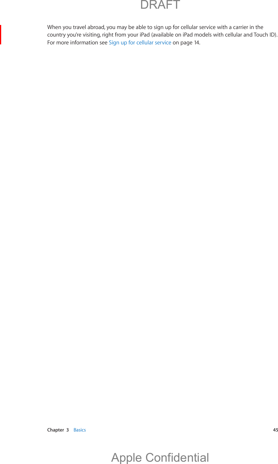   Chapter  3    Basics  45When you travel abroad, you may be able to sign up for cellular service with a carrier in the country you’re visiting, right from your iPad (available on iPad models with cellular and Touch ID). For more information see Sign up for cellular service on page 14.          DRAFTApple Confidential