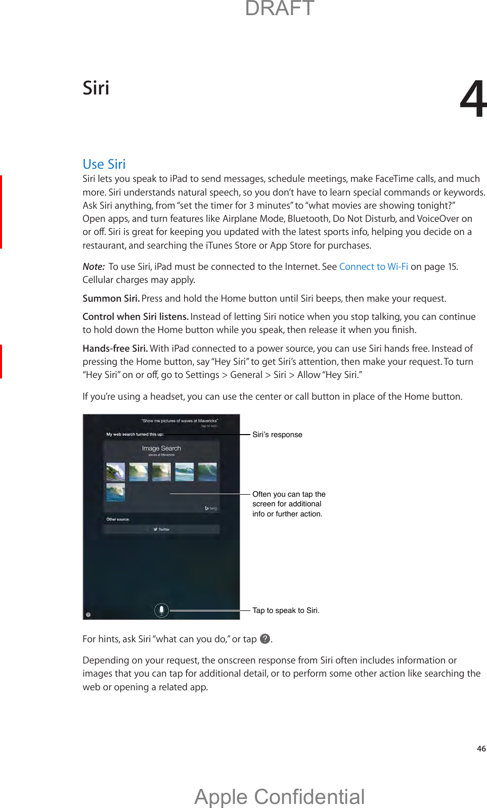 4   46Use SiriSiri lets you speak to iPad to send messages, schedule meetings, make FaceTime calls, and much more. Siri understands natural speech, so you don’t have to learn special commands or keywords. Ask Siri anything, from “set the timer for 3 minutes” to “what movies are showing tonight?” Open apps, and turn features like Airplane Mode, Bluetooth, Do Not Disturb, and VoiceOver on restaurant, and searching the iTunes Store or App Store for purchases.Note:  To use Siri, iPad must be connected to the Internet. See Connect to Wi-Fi on page 15. Cellular charges may apply.Summon Siri. Press and hold the Home button until Siri beeps, then make your request.Control when Siri listens. Instead of letting Siri notice when you stop talking, you can continue Hands-free Siri. With iPad connected to a power source, you can use Siri hands free. Instead of pressing the Home button, say “Hey Siri” to get Siri’s attention, then make your request. To turn If you’re using a headset, you can use the center or call button in place of the Home button.Tap to speak to Siri.Tap to speak to Siri.For hints, ask Siri “what can you do,” or tap  .Depending on your request, the onscreen response from Siri often includes information or images that you can tap for additional detail, or to perform some other action like searching the web or opening a related app. Siri          DRAFTApple Confidential