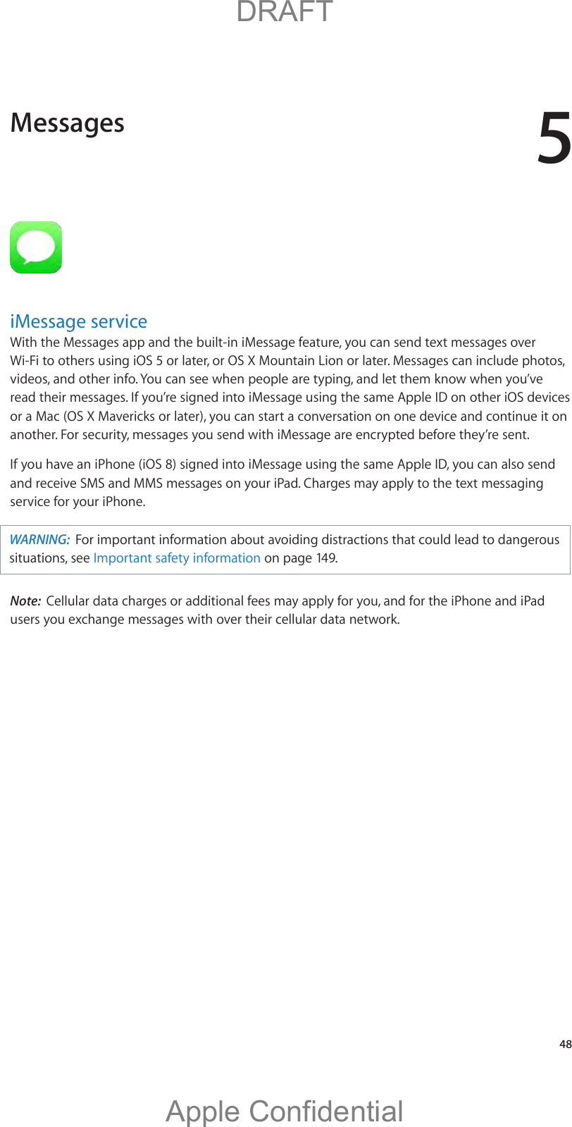 5   48iMessage serviceWith the Messages app and the built-in iMessage feature, you can send text messages over Wi-Fi to others using iOS 5 or later, or OS X Mountain Lion or later. Messages can include photos, videos, and other info. You can see when people are typing, and let them know when you’ve read their messages. If you’re signed into iMessage using the same Apple ID on other iOS devices or a Mac (OS X Mavericks or later), you can start a conversation on one device and continue it on another. For security, messages you send with iMessage are encrypted before they’re sent.If you have an iPhone (iOS 8) signed into iMessage using the same Apple ID, you can also send and receive SMS and MMS messages on your iPad. Charges may apply to the text messaging service for your iPhone.WARNING:  For important information about avoiding distractions that could lead to dangerous situations, see Important safety information on page 149.Note:  Cellular data charges or additional fees may apply for you, and for the iPhone and iPad users you exchange messages with over their cellular data network.Messages          DRAFTApple Confidential