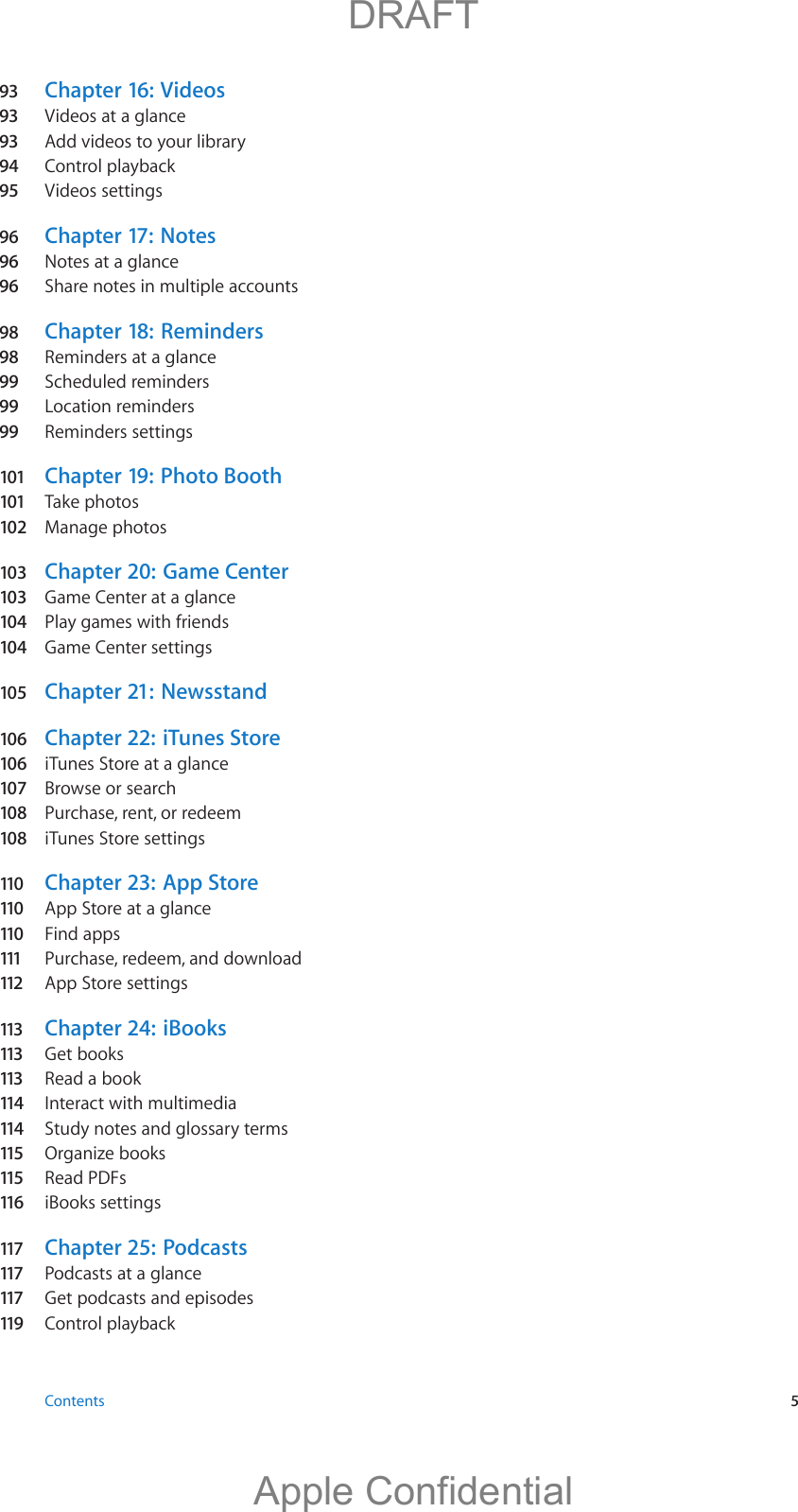 93 Chapter 16:  Videos93 Videos at a glance93 Add videos to your library94  Control playback95 Videos settings96  Chapter 17:   Notes96  Notes at a glance96  Share notes in multiple accounts98  Chapter 18:   Reminders98  Reminders at a glance99  Scheduled reminders99  Location reminders99  Reminders settings101 Chapter 19:   Photo Booth101 Take photos102  Manage photos103  Chapter 20:   Game Center103  Game Center at a glance104  Play games with friends104  Game Center settings105  Chapter 21:  Newsstand106  Chapter 22:  iTunes Store106  iTunes Store at a glance107  Browse or search108  Purchase, rent, or redeem108  iTunes Store settings110  Chapter 23:   App Store110  App Store at a glance110  Find apps111  Purchase, redeem, and download112  App Store settings113  Chapter 24:   iBooks113  Get books113  Read a book114  Interact with multimedia114  Study notes and glossary terms115  Organize books115  Read PDFs116  iBooks settings117  Chapter 25:   Podcasts117  Podcasts at a glance117  Get podcasts and episodes119  Control playback Contents  5          DRAFTApple Confidential