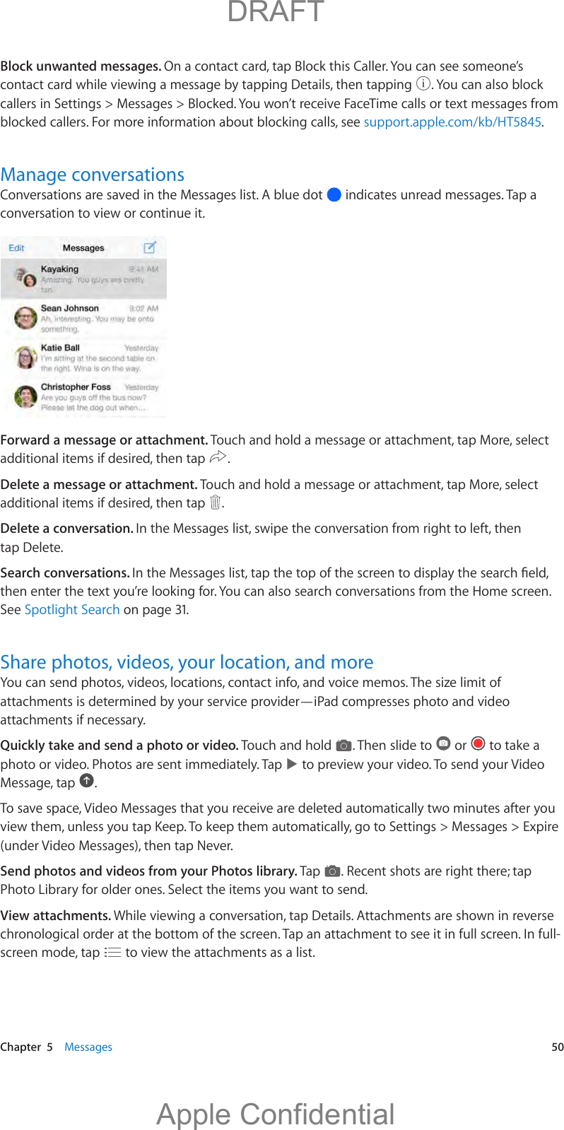   Chapter  5    Messages  50Block unwanted messages. On a contact card, tap Block this Caller. You can see someone’s contact card while viewing a message by tapping Details, then tapping  . You can also block callers in Settings &gt; Messages &gt; Blocked. You won’t receive FaceTime calls or text messages from blocked callers. For more information about blocking calls, see support.apple.com/kb/HT5845.Manage conversationsConversations are saved in the Messages list. A blue dot   indicates unread messages. Tap a conversation to view or continue it. Forward a message or attachment. Touch and hold a message or attachment, tap More, select additional items if desired, then tap  .Delete a message or attachment. Touch and hold a message or attachment, tap More, select additional items if desired, then tap  .Delete a conversation. In the Messages list, swipe the conversation from right to left, then tap Delete.Search conversations. then enter the text you’re looking for. You can also search conversations from the Home screen. See Spotlight Search on page 31.Share photos, videos, your location, and moreYou can send photos, videos, locations, contact info, and voice memos. The size limit of attachments is determined by your service provider—iPad compresses photo and video attachments if necessary.Quickly take and send a photo or video. Touch and hold  . Then slide to   or   to take a photo or video. Photos are sent immediately. Tap   to preview your video. To send your Video Message, tap  .To save space, Video Messages that you receive are deleted automatically two minutes after you view them, unless you tap Keep. To keep them automatically, go to Settings &gt; Messages &gt; Expire (under Video Messages), then tap Never.Send photos and videos from your Photos library. Tap  . Recent shots are right there; tap Photo Library for older ones. Select the items you want to send.View attachments. While viewing a conversation, tap Details. Attachments are shown in reverse chronological order at the bottom of the screen. Tap an attachment to see it in full screen. In full-screen mode, tap   to view the attachments as a list.          DRAFTApple Confidential