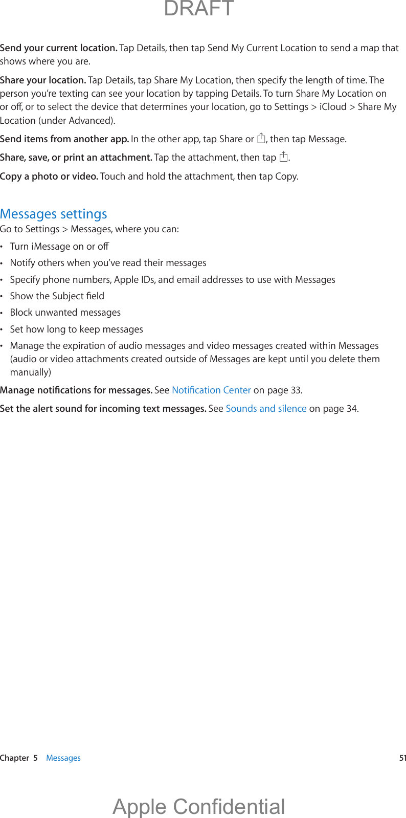   Chapter  5    Messages  51Send your current location. Tap Details, then tap Send My Current Location to send a map that shows where you are.Share your location. Tap Details, tap Share My Location, then specify the length of time. The person you’re texting can see your location by tapping Details. To turn Share My Location on Location (under Advanced). Send items from another app. In the other app, tap Share or  , then tap Message. Share, save, or print an attachment. Tap the attachment, then tap  .Copy a photo or video. Touch and hold the attachment, then tap Copy.Messages settingsGo to Settings &gt; Messages, where you can:  Notify others when you’ve read their messages Specify phone numbers, Apple IDs, and email addresses to use with Messages  Block unwanted messages Set how long to keep messages Manage the expiration of audio messages and video messages created within Messages (audio or video attachments created outside of Messages are kept until you delete them manually)See  on page 33.Set the alert sound for incoming text messages. See Sounds and silence on page 34.          DRAFTApple Confidential