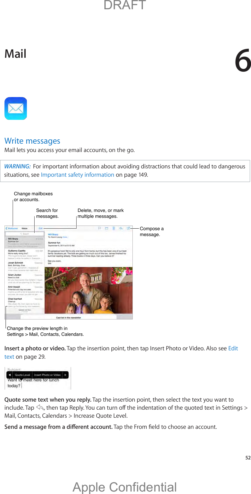 6   52Write messagesMail lets you access your email accounts, on the go.WARNING:  For important information about avoiding distractions that could lead to dangerous situations, see Important safety information on page 149.Compose a message.Compose a message.Change mailboxes or accounts.Change mailboxes or accounts.Delete, move, or mark multiple messages.Delete, move, or mark multiple messages.Search for messages.Search for messages.Change the preview length in Settings &gt; Mail, Contacts, Calendars.Change the preview length in Settings &gt; Mail, Contacts, Calendars.Insert a photo or video. Tap the insertion point, then tap Insert Photo or Video. Also see Edit text on page 29.Quote some text when you reply. Tap the insertion point, then select the text you want to include. Tap  Mail, Contacts, Calendars &gt; Increase Quote Level.Mail          DRAFTApple Confidential