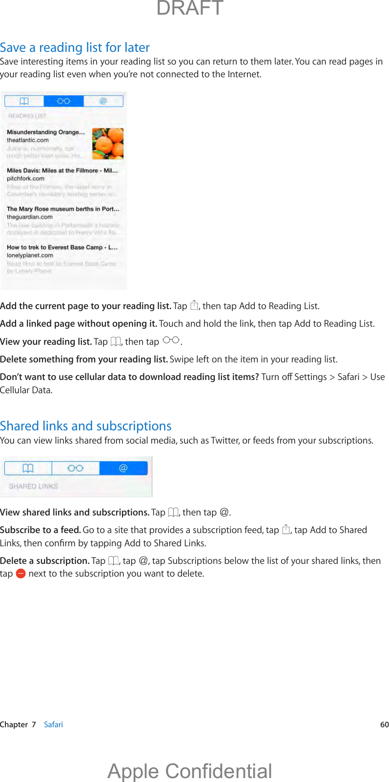   Chapter  7    Safari  60Save a reading list for laterSave interesting items in your reading list so you can return to them later. You can read pages in your reading list even when you’re not connected to the Internet.Add the current page to your reading list. Tap  , then tap Add to Reading List.Add a linked page without opening it. Touch and hold the link, then tap Add to Reading List.View your reading list. Tap  , then tap  .Delete something from your reading list. Swipe left on the item in your reading list.Don’t want to use cellular data to download reading list items? Cellular Data.Shared links and subscriptionsYou can view links shared from social media, such as Twitter, or feeds from your subscriptions.View shared links and subscriptions. Tap  , then tap  .Subscribe to a feed. Go to a site that provides a subscription feed, tap  , tap Add to Shared Delete a subscription. Tap  , tap  , tap Subscriptions below the list of your shared links, then tap   next to the subscription you want to delete.          DRAFTApple Confidential