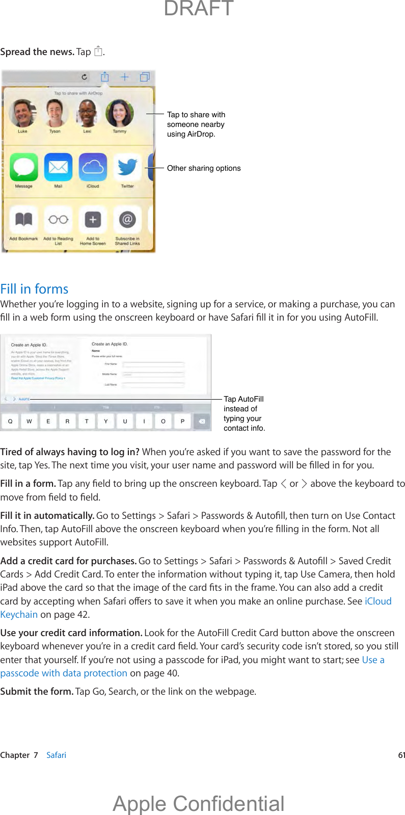   Chapter  7    Safari  61Spread the news. Tap  .Tap to share with someone nearby using AirDrop.Tap to share with someone nearby using AirDrop.Other sharing optionsOther sharing optionsFill in formsWhether you’re logging in to a website, signing up for a service, or making a purchase, you can Tap AutoFill instead of typing your contact info.Tap AutoFill instead of typing your contact info.Tired of always having to log in? When you’re asked if you want to save the password for the Fill in a form.   or   above the keyboard to Fill it in automatically. websites support AutoFill.Add a credit card for purchases. Cards &gt; Add Credit Card. To enter the information without typing it, tap Use Camera, then hold iCloud Keychain on page 42.Use your credit card information. Look for the AutoFill Credit Card button above the onscreen enter that yourself. If you’re not using a passcode for iPad, you might want to start; see Use a passcode with data protection on page 40.Submit the form. Tap Go, Search, or the link on the webpage.          DRAFTApple Confidential