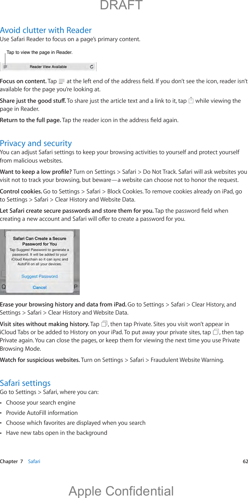   Chapter  7    Safari  62Avoid clutter with ReaderUse Safari Reader to focus on a page’s primary content.Tap to view the page in Reader.Tap to view the page in Reader.Focus on content. Tap  available for the page you’re looking at.  while viewing the page in Reader.Return to the full page. Privacy and securityfrom malicious websites.Turn on Settings &gt; Safari &gt; Do Not Track. Safari will ask websites you visit not to track your browsing, but beware—a website can choose not to honor the request.Control cookies. Go to Settings &gt; Safari &gt; Block Cookies. To remove cookies already on iPad, go to Settings &gt; Safari &gt; Clear History and Website Data.Let Safari create secure passwords and store them for you. Erase your browsing history and data from iPad. Go to Settings &gt; Safari &gt; Clear History, and Settings &gt; Safari &gt; Clear History and Website Data.Visit sites without making history. Tap  , then tap Private. Sites you visit won’t appear in iCloud Tabs or be added to History on your iPad. To put away your private sites, tap  , then tap Private again. You can close the pages, or keep them for viewing the next time you use Private Browsing Mode.Watch for suspicious websites. Turn on Settings &gt; Safari &gt; Fraudulent Website Warning.Safari settingsGo to Settings &gt; Safari, where you can: Choose your search engine Provide AutoFill information Choose which favorites are displayed when you search Have new tabs open in the background          DRAFTApple Confidential