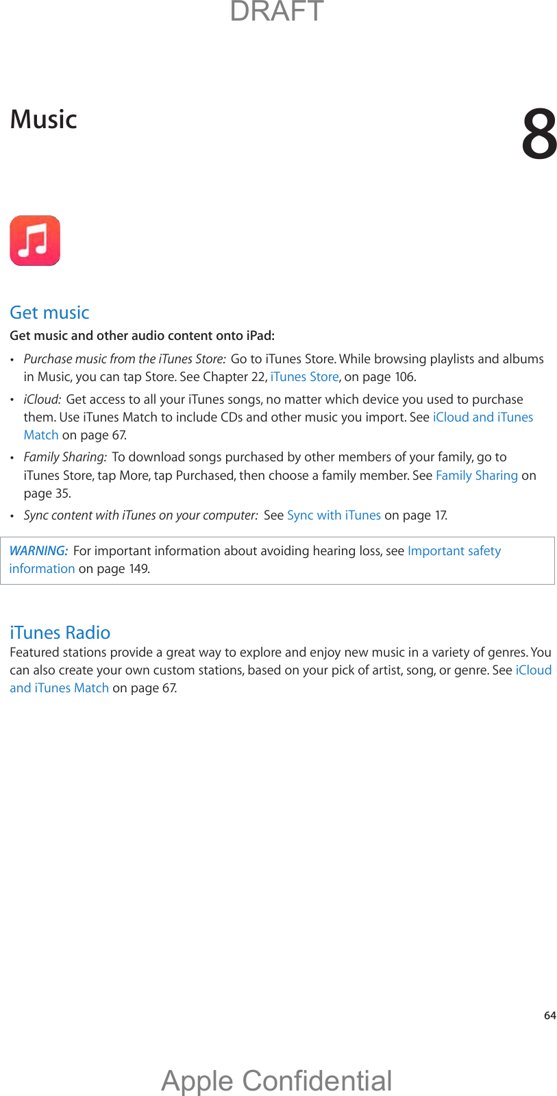 8   64Get musicGet music and other audio content onto iPad: Purchase music from the iTunes Store:  Go to iTunes Store. While browsing playlists and albums in Music, you can tap Store. See Chapter 22, iTunes Store, on page 106.  iCloud:  Get access to all your iTunes songs, no matter which device you used to purchase them. Use iTunes Match to include CDs and other music you import. See iCloud and iTunes Match on page 67. Family Sharing:  To download songs purchased by other members of your family, go to iTunes Store, tap More, tap Purchased, then choose a family member. See Family Sharing on page 35. Sync content with iTunes on your computer:  See Sync with iTunes on page 17.WARNING:  For important information about avoiding hearing loss, see Important safety information on page 149.iTunes Radiocan also create your own custom stations, based on your pick of artist, song, or genre. See iCloud and iTunes Match on page 67. Music          DRAFTApple Confidential