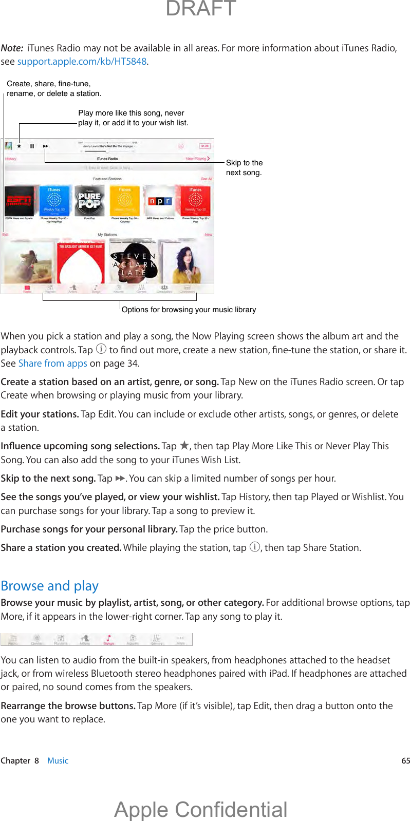   Chapter  8    Music  65Note:  iTunes Radio may not be available in all areas. For more information about iTunes Radio, see support.apple.com/kb/HT5848.Create, share, fine-tune, rename, or delete a station.Create, share, fine-tune, rename, or delete a station.Play more like this song, never play it, or add it to your wish list.Play more like this song, never play it, or add it to your wish list.Skip to the next song.Skip to the next song.Options for browsing your music libraryOptions for browsing your music libraryWhen you pick a station and play a song, the Now Playing screen shows the album art and the playback controls. Tap  See Share from apps on page 34.Create a station based on an artist, genre, or song. Tap New on the iTunes Radio screen. Or tap Create when browsing or playing music from your library. Edit your stations. Tap Edit. You can include or exclude other artists, songs, or genres, or delete a station.Tap  , then tap Play More Like This or Never Play This Song. You can also add the song to your iTunes Wish List.Skip to the next song. Tap  . You can skip a limited number of songs per hour.See the songs you’ve played, or view your wishlist. Tap History, then tap Played or Wishlist. You can purchase songs for your library. Tap a song to preview it.Purchase songs for your personal library. Tap the price button.Share a station you created. While playing the station, tap  , then tap Share Station.Browse and playBrowse your music by playlist, artist, song, or other category. For additional browse options, tap More, if it appears in the lower-right corner. Tap any song to play it.You can listen to audio from the built-in speakers, from headphones attached to the headset or paired, no sound comes from the speakers.Rearrange the browse buttons. Tap More (if it’s visible), tap Edit, then drag a button onto the one you want to replace.          DRAFTApple Confidential