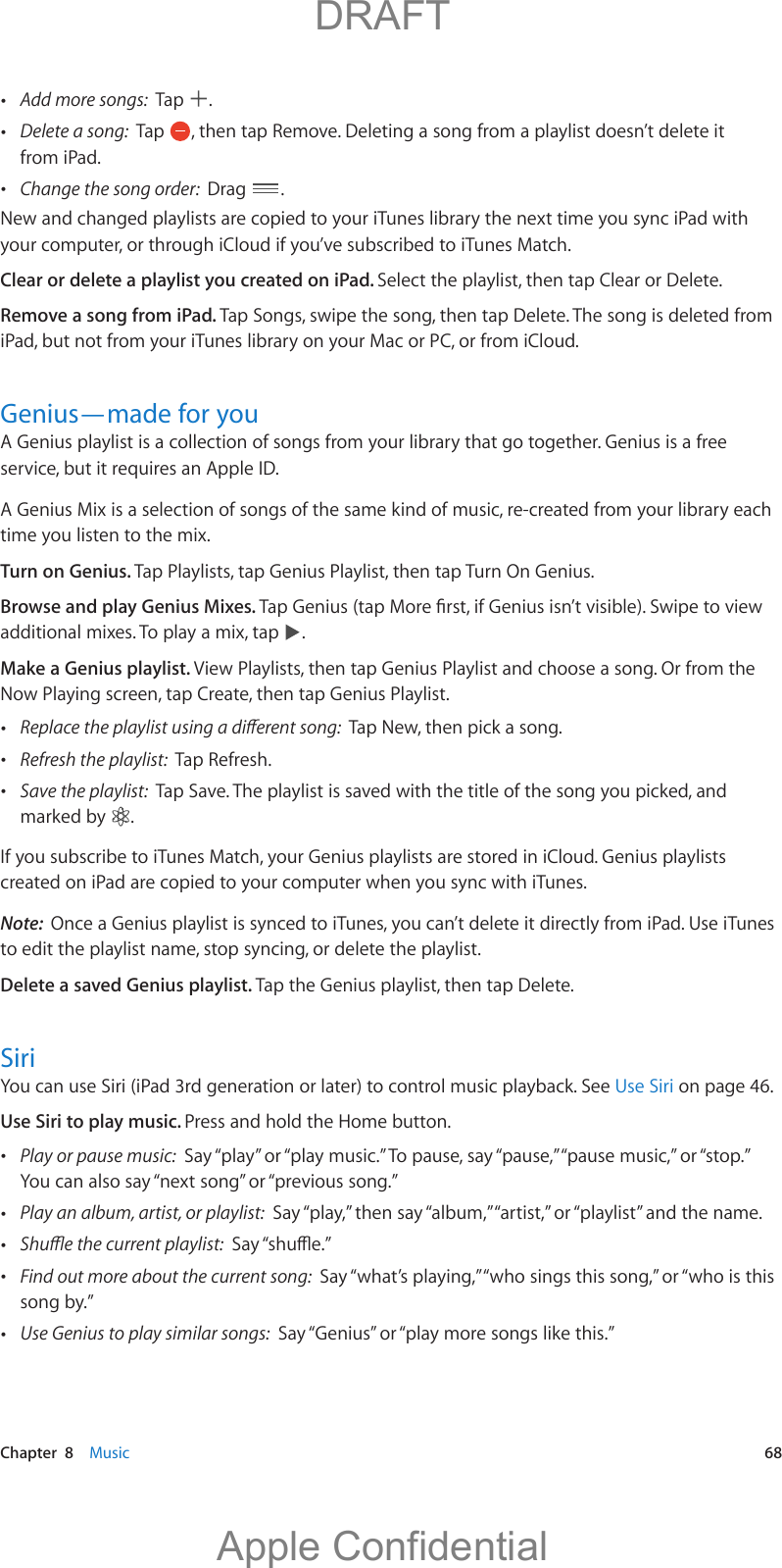   Chapter  8    Music  68 Add more songs:  Tap  . Delete a song:  Tap  , then tap Remove. Deleting a song from a playlist doesn’t delete it from iPad. Change the song order:  Drag  .New and changed playlists are copied to your iTunes library the next time you sync iPad with your computer, or through iCloud if you’ve subscribed to iTunes Match.Clear or delete a playlist you created on iPad. Select the playlist, then tap Clear or Delete. Remove a song from iPad. Tap Songs, swipe the song, then tap Delete. The song is deleted from iPad, but not from your iTunes library on your Mac or PC, or from iCloud. Genius—made for youA Genius playlist is a collection of songs from your library that go together. Genius is a free service, but it requires an Apple ID.A Genius Mix is a selection of songs of the same kind of music, re-created from your library each time you listen to the mix.Turn on Genius. Tap Playlists, tap Genius Playlist, then tap Turn On Genius.Browse and play Genius Mixes. additional mixes. To play a mix, tap  .Make a Genius playlist. View Playlists, then tap Genius Playlist and choose a song. Or from the Now Playing screen, tap Create, then tap Genius Playlist. Tap New, then pick a song. Refresh the playlist:  Tap Refresh. Save the playlist:  Tap Save. The playlist is saved with the title of the song you picked, and marked by  .If you subscribe to iTunes Match, your Genius playlists are stored in iCloud. Genius playlists created on iPad are copied to your computer when you sync with iTunes.Note:  Once a Genius playlist is synced to iTunes, you can’t delete it directly from iPad. Use iTunes to edit the playlist name, stop syncing, or delete the playlist.Delete a saved Genius playlist. Tap the Genius playlist, then tap Delete.SiriYou can use Siri (iPad 3rd generation or later) to control music playback. See Use Siri on page 46.Use Siri to play music. Press and hold the Home button. Play or pause music:  Say “play” or “play music.” To pause, say “pause,” “pause music,” or “stop.” You can also say “next song” or “previous song.” Play an album, artist, or playlist:  Say “play,” then say “album,” “artist,” or “playlist” and the name.  Find out more about the current song:  Say “what’s playing,” “who sings this song,” or “who is this song by.” Use Genius to play similar songs:  Say “Genius” or “play more songs like this.”          DRAFTApple Confidential