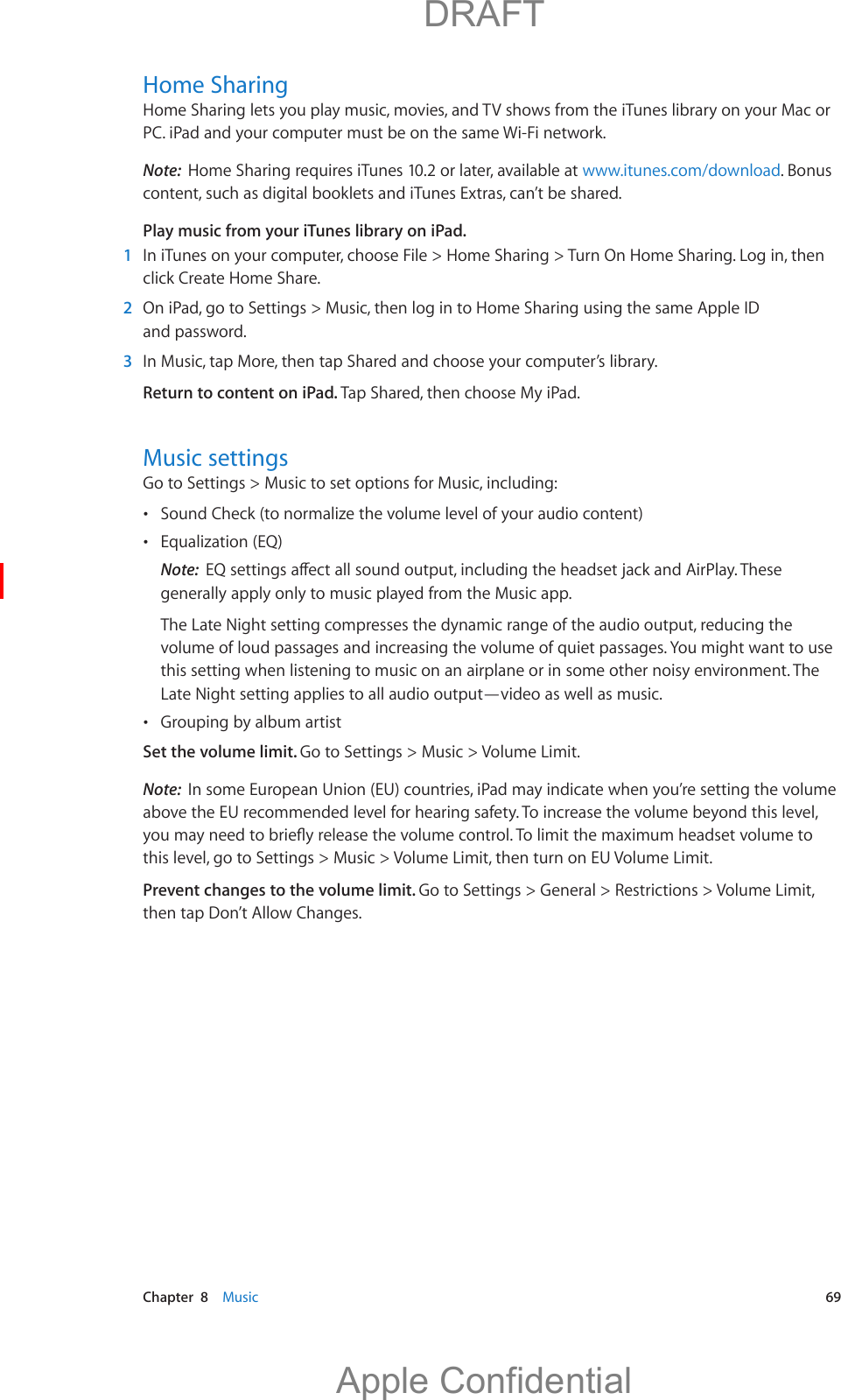   Chapter  8    Music  69Home SharingHome Sharing lets you play music, movies, and TV shows from the iTunes library on your Mac or PC. iPad and your computer must be on the same Wi-Fi network.Note:  Home Sharing requires iTunes 10.2 or later, available at www.itunes.com/download. Bonus content, such as digital booklets and iTunes Extras, can’t be shared.Play music from your iTunes library on iPad.  1  In iTunes on your computer, choose File &gt; Home Sharing &gt; Turn On Home Sharing. Log in, then click Create Home Share.  2  On iPad, go to Settings &gt; Music, then log in to Home Sharing using the same Apple ID and password.  3  In Music, tap More, then tap Shared and choose your computer’s library. Return to content on iPad. Tap Shared, then choose My iPad.Music settingsGo to Settings &gt; Music to set options for Music, including: Sound Check (to normalize the volume level of your audio content) Equalization (EQ)Note:  generally apply only to music played from the Music app.The Late Night setting compresses the dynamic range of the audio output, reducing the volume of loud passages and increasing the volume of quiet passages. You might want to use this setting when listening to music on an airplane or in some other noisy environment. The Late Night setting applies to all audio output—video as well as music. Grouping by album artistSet the volume limit. Go to Settings &gt; Music &gt; Volume Limit.Note:  In some European Union (EU) countries, iPad may indicate when you’re setting the volume above the EU recommended level for hearing safety. To increase the volume beyond this level, this level, go to Settings &gt; Music &gt; Volume Limit, then turn on EU Volume Limit.Prevent changes to the volume limit. Go to Settings &gt; General &gt; Restrictions &gt; Volume Limit, then tap Don’t Allow Changes.          DRAFTApple Confidential