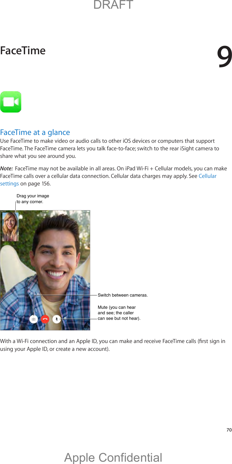 9   70FaceTime at a glanceUse FaceTime to make video or audio calls to other iOS devices or computers that support FaceTime. The FaceTime camera lets you talk face-to-face; switch to the rear iSight camera to share what you see around you.Note:  FaceTime may not be available in all areas. On iPad Wi-Fi + Cellular models, you can make FaceTime calls over a cellular data connection. Cellular data charges may apply. See Cellular settings on page 156.Drag your image to any corner.Drag your image to any corner.Switch between cameras. Switch between cameras. Mute (you can hear and see; the caller can see but not hear). Mute (you can hear and see; the caller can see but not hear). using your Apple ID, or create a new account).FaceTime          DRAFTApple Confidential