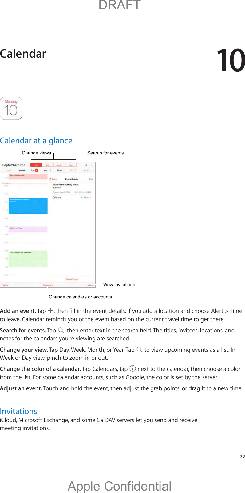 10   72Calendar at a glanceChange calendars or accounts.Change calendars or accounts.Change views.Change views.View invitations.View invitations.Search for events.Search for events.Add an event. Tap  to leave, Calendar reminds you of the event based on the current travel time to get there.Search for events. Tap  notes for the calendars you’re viewing are searched. Change your view. Tap Day, Week, Month, or Year. Tap   to view upcoming events as a list. In Week or Day view, pinch to zoom in or out.Change the color of a calendar. Tap Calendars, tap   next to the calendar, then choose a color from the list. For some calendar accounts, such as Google, the color is set by the server.Adjust an event. InvitationsiCloud, Microsoft Exchange, and some CalDAV servers let you send and receive meeting invitations.Calendar          DRAFTApple Confidential