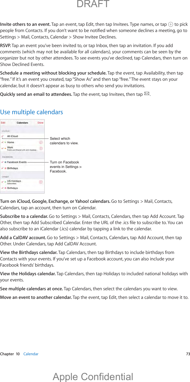   Chapter  10    Calendar  73Invite others to an event. Tap an event, tap Edit, then tap Invitees. Type names, or tap   to pick Settings &gt; Mail, Contacts, Calendar &gt; Show Invitee Declines.RSVP. Tap an event you’ve been invited to, or tap Inbox, then tap an invitation. If you add comments (which may not be available for all calendars), your comments can be seen by the organizer but not by other attendees. To see events you’ve declined, tap Calendars, then turn on Show Declined Events.Schedule a meeting without blocking your schedule. Tap the event, tap Availability, then tap “free.” If it’s an event you created, tap “Show As” and then tap “free.” The event stays on your calendar, but it doesn’t appear as busy to others who send you invitations.Quickly send an email to attendees. Tap the event, tap Invitees, then tap  .Use multiple calendarsTurn on Facebook events in Settings &gt; Facebook.Turn on Facebook events in Settings &gt; Facebook.Select which calendars to view.Select which calendars to view.Turn on iCloud, Google, Exchange, or Yahoo! calendars. Go to Settings &gt; Mail, Contacts, Calendars, tap an account, then turn on Calendar.Subscribe to a calendar. Go to Settings &gt; Mail, Contacts, Calendars, then tap Add Account. Tap also subscribe to an iCalendar (.ics) calendar by tapping a link to the calendar.Add a CalDAV account. Go to Settings &gt; Mail, Contacts, Calendars, tap Add Account, then tap Other. Under Calendars, tap Add CalDAV Account.View the Birthdays calendar. Tap Calendars, then tap Birthdays to include birthdays from Contacts with your events. If you’ve set up a Facebook account, you can also include your Facebook friends’ birthdays.View the Holidays calendar. Tap Calendars, then tap Holidays to included national holidays with your events.See multiple calendars at once. Tap Calendars, then select the calendars you want to view.Move an event to another calendar. Tap the event, tap Edit, then select a calendar to move it to.          DRAFTApple Confidential