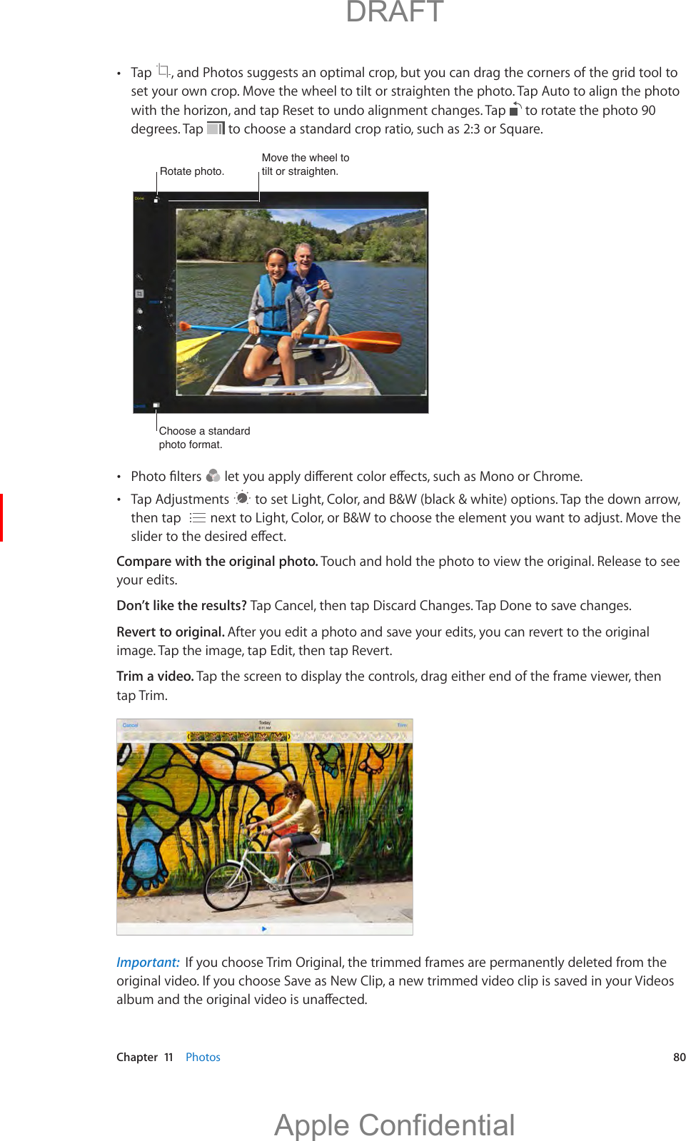  Chapter  11    Photos  80 Tap  , and Photos suggests an optimal crop, but you can drag the corners of the grid tool to set your own crop. Move the wheel to tilt or straighten the photo. Tap Auto to align the photo with the horizon, and tap Reset to undo alignment changes. Tap   to rotate the photo 90 degrees. Tap   to choose a standard crop ratio, such as 2:3 or Square.Rotate photo. Rotate photo. Move the wheel to tilt or straighten. Move the wheel to tilt or straighten. Choose a standard photo format.Choose a standard photo format.     to set Light, Color, and B&amp;W (black &amp; white) options. Tap the down arrow, then tap   Compare with the original photo. Touch and hold the photo to view the original. Release to see your edits.Don’t like the results? Tap Cancel, then tap Discard Changes. Tap Done to save changes. Revert to original. After you edit a photo and save your edits, you can revert to the original image. Tap the image, tap Edit, then tap Revert.Trim a video. Tap the screen to display the controls, drag either end of the frame viewer, then tap Trim.Important:  If you choose Trim Original, the trimmed frames are permanently deleted from the original video. If you choose Save as New Clip, a new trimmed video clip is saved in your Videos           DRAFTApple Confidential