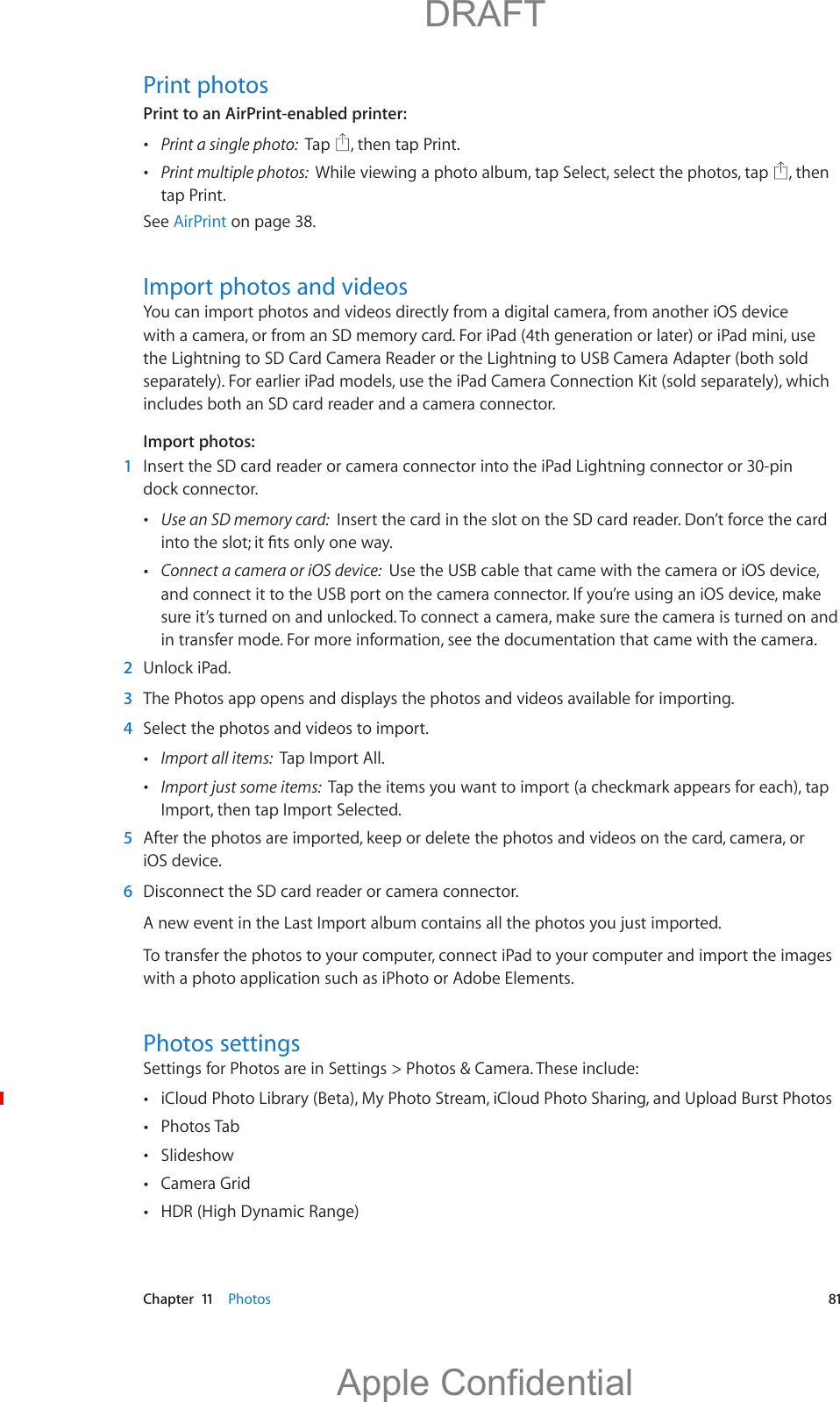   Chapter  11    Photos  81Print photosPrint to an AirPrint-enabled printer:  Print a single photo:  Tap  , then tap Print. Print multiple photos:  While viewing a photo album, tap Select, select the photos, tap  , then tap Print.See AirPrint on page 38.Import photos and videosYou can import photos and videos directly from a digital camera, from another iOS device with a camera, or from an SD memory card. For iPad (4th generation or later) or iPad mini, use the Lightning to SD Card Camera Reader or the Lightning to USB Camera Adapter (both sold separately). For earlier iPad models, use the iPad Camera Connection Kit (sold separately), which includes both an SD card reader and a camera connector.Import photos:  1  Insert the SD card reader or camera connector into the iPad Lightning connector or 30-pin dock connector. Use an SD memory card:  Insert the card in the slot on the SD card reader. Don’t force the card  Connect a camera or iOS device:  Use the USB cable that came with the camera or iOS device, and connect it to the USB port on the camera connector. If you’re using an iOS device, make sure it’s turned on and unlocked. To connect a camera, make sure the camera is turned on and in transfer mode. For more information, see the documentation that came with the camera.  2  Unlock iPad.  3  The Photos app opens and displays the photos and videos available for importing.  4  Select the photos and videos to import. Import all items:  Tap Import All. Import just some items:  Tap the items you want to import (a checkmark appears for each), tap Import, then tap Import Selected.  5  After the photos are imported, keep or delete the photos and videos on the card, camera, or iOS device.  6  Disconnect the SD card reader or camera connector.To transfer the photos to your computer, connect iPad to your computer and import the images with a photo application such as iPhoto or Adobe Elements.Photos settingsSettings for Photos are in Settings &gt; Photos &amp; Camera. These include: iCloud Photo Library (Beta), My Photo Stream, iCloud Photo Sharing, and Upload Burst Photos Photos Tab Slideshow Camera Grid HDR (High Dynamic Range)          DRAFTApple Confidential