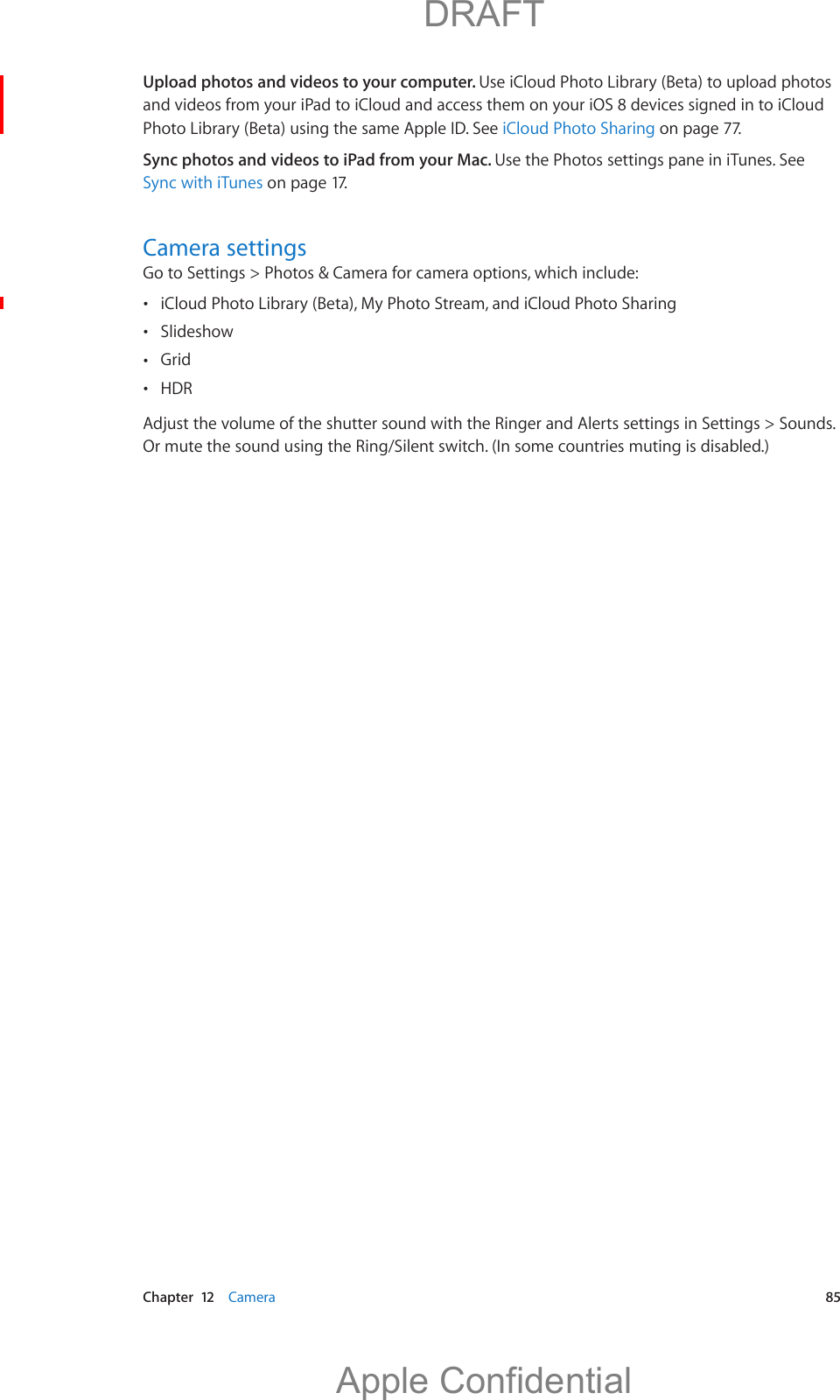   Chapter  12    Camera  85Upload photos and videos to your computer. Use iCloud Photo Library (Beta) to upload photos and videos from your iPad to iCloud and access them on your iOS 8 devices signed in to iCloud Photo Library (Beta) using the same Apple ID. See iCloud Photo Sharing on page 77. Sync photos and videos to iPad from your Mac. Use the Photos settings pane in iTunes. See Sync with iTunes on page 17.Camera settingsGo to Settings &gt; Photos &amp; Camera for camera options, which include: iCloud Photo Library (Beta), My Photo Stream, and iCloud Photo Sharing Slideshow  Grid HDROr mute the sound using the Ring/Silent switch. (In some countries muting is disabled.)          DRAFTApple Confidential