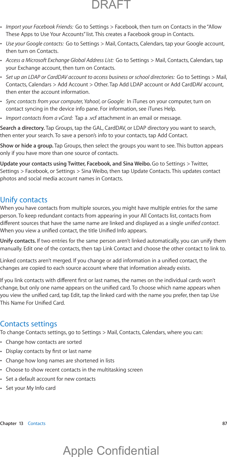   Chapter  13    Contacts  87 Import your Facebook Friends:  Go to Settings &gt; Facebook, then turn on Contacts in the “Allow These Apps to Use Your Accounts” list. This creates a Facebook group in Contacts.  Use your Google contacts:  Go to Settings &gt; Mail, Contacts, Calendars, tap your Google account, then turn on Contacts. Access a Microsoft Exchange Global Address List:  Go to Settings &gt; Mail, Contacts, Calendars, tap your Exchange account, then turn on Contacts. Set up an LDAP or CardDAV account to access business or school directories:  Go to Settings &gt; Mail, Contacts, Calendars &gt; Add Account &gt; Other. Tap Add LDAP account or Add CardDAV account, then enter the account information. Sync contacts from your computer, Yahoo!, or Google:  In iTunes on your computer, turn on contact syncing in the device info pane. For information, see iTunes Help. Import contacts from a vCard:  Tap a .vcf attachment in an email or message.Search a directory. Tap Groups, tap the GAL, CardDAV, or LDAP directory you want to search, then enter your search. To save a person’s info to your contacts, tap Add Contact.Show or hide a group. Tap Groups, then select the groups you want to see. This button appears only if you have more than one source of contacts.Update your contacts using Twitter, Facebook, and Sina Weibo. Go to Settings &gt; Twitter, Settings &gt; Facebook, or Settings &gt; Sina Weibo, then tap Update Contacts. This updates contact photos and social media account names in Contacts.Unify contactsWhen you have contacts from multiple sources, you might have multiple entries for the same person. To keep redundant contacts from appearing in your All Contacts list, contacts from . Unify contacts. If two entries for the same person aren’t linked automatically, you can unify them manually. Edit one of the contacts, then tap Link Contact and choose the other contact to link to.changes are copied to each source account where that information already exists.Contacts settingsTo change Contacts settings, go to Settings &gt; Mail, Contacts, Calendars, where you can: Change how contacts are sorted  Change how long names are shortened in lists Choose to show recent contacts in the multitasking screen Set a default account for new contacts Set your My Info card          DRAFTApple Confidential