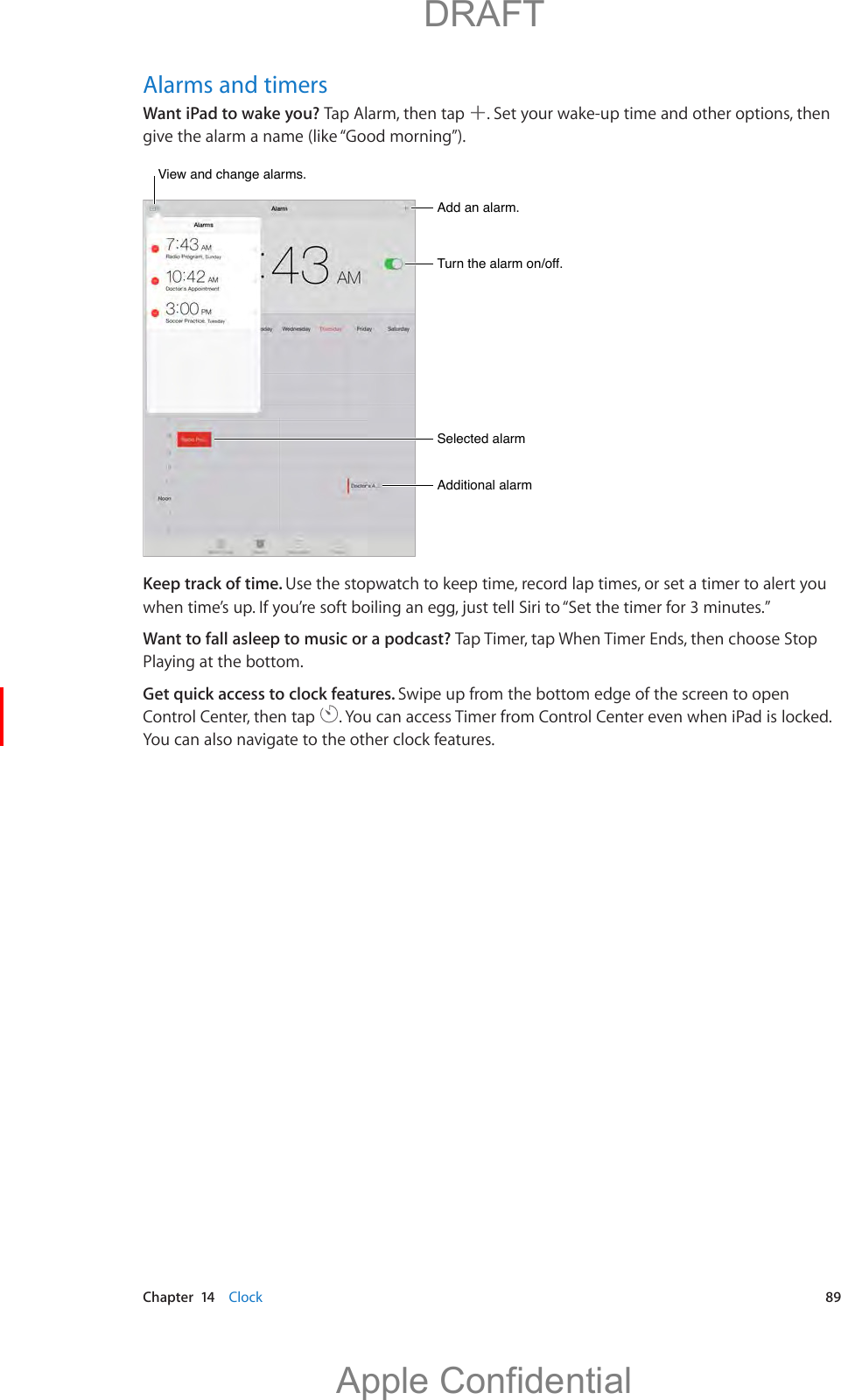   Chapter  14    Clock  89Alarms and timersWant iPad to wake you? Tap Alarm, then tap  . Set your wake-up time and other options, then give the alarm a name (like “Good morning”).Add an alarm.Add an alarm.Turn the alarm on/off.Turn the alarm on/off.Selected alarmSelected alarmAdditional alarmAdditional alarmView and change alarms.View and change alarms.Keep track of time. Use the stopwatch to keep time, record lap times, or set a timer to alert you Want to fall asleep to music or a podcast? Tap Timer, tap When Timer Ends, then choose Stop Playing at the bottom.Get quick access to clock features. Swipe up from the bottom edge of the screen to open Control Center, then tap  . You can access Timer from Control Center even when iPad is locked. You can also navigate to the other clock features.          DRAFTApple Confidential