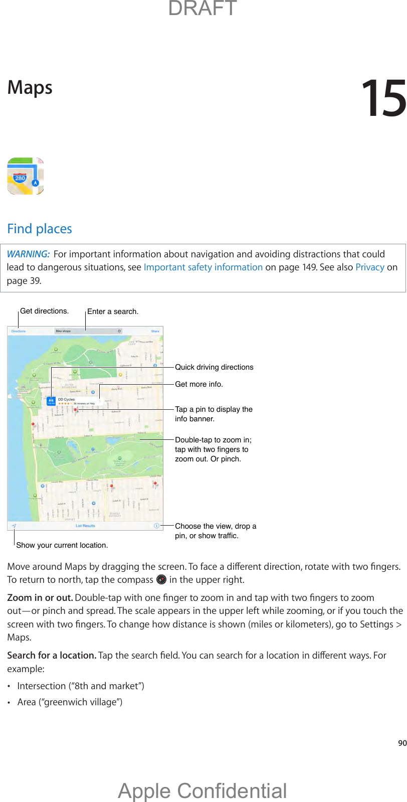 15   90Find placesWARNING:  For important information about navigation and avoiding distractions that could lead to dangerous situations, see Important safety information on page 149. See also Privacy on page 39.Get more info.Get more info.Tap a pin to display the info banner.Tap a pin to display the info banner.Choose the view, drop a pin, or show traffic.Choose the view, drop a pin, or show traffic.Get directions. Get directions. Enter a search.Enter a search.Show your current location.Show your current location.Quick driving directionsQuick driving directionsDouble-tap to zoom in; tap with two fingers to zoom out. Or pinch.Double-tap to zoom in; tap with two fingers to zoom out. Or pinch.To return to north, tap the compass   in the upper right.  Zoom in or out. out—or pinch and spread. The scale appears in the upper left while zooming, or if you touch the Maps.Search for a location. example: Intersection (“8th and market”) Area (“greenwich village”)Maps          DRAFTApple Confidential