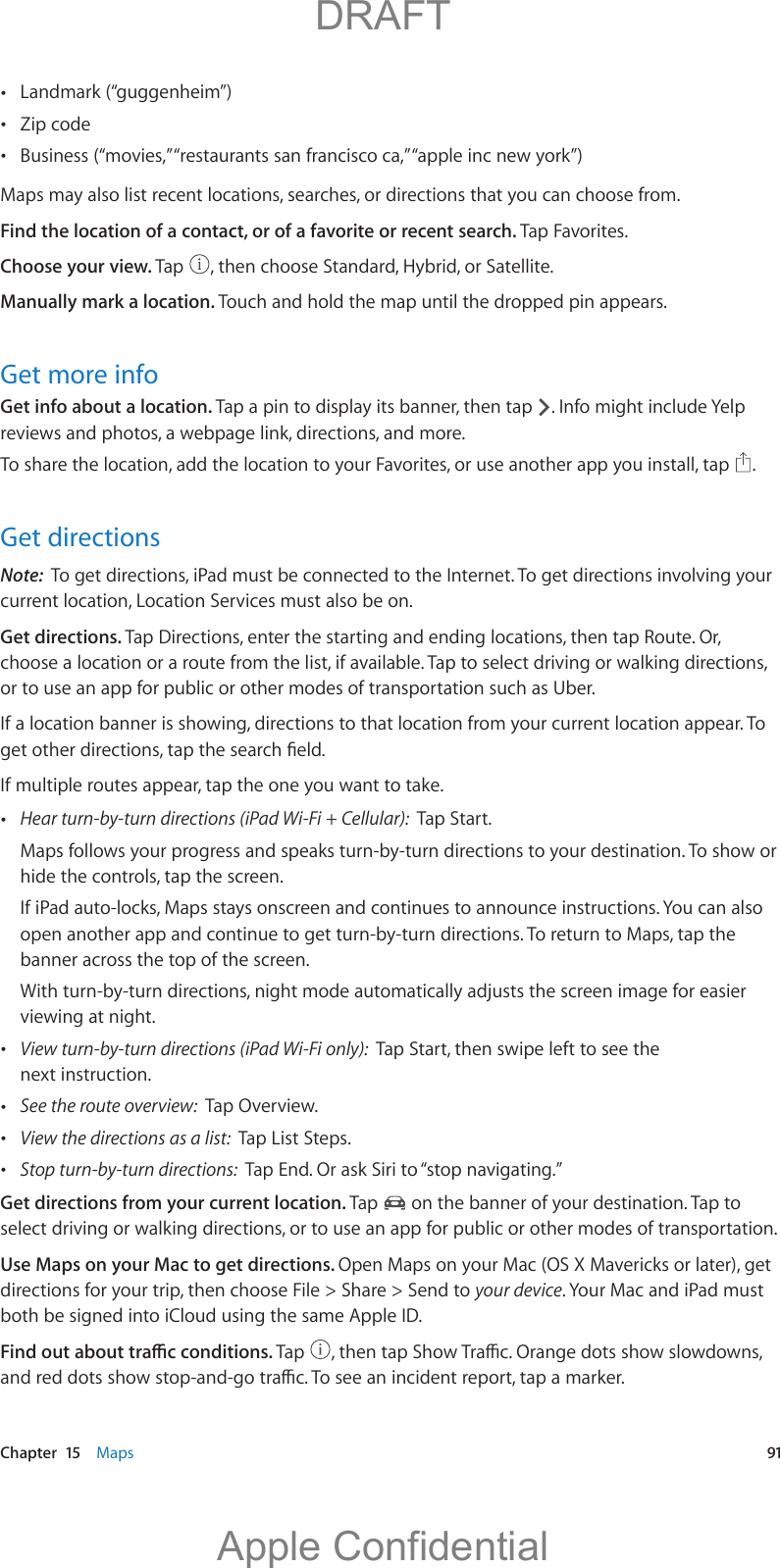   Chapter  15    Maps  91 Landmark (“guggenheim”) Zip code Business (“movies,” “restaurants san francisco ca,” “apple inc new york”)Maps may also list recent locations, searches, or directions that you can choose from.Find the location of a contact, or of a favorite or recent search. Tap Favorites.Choose your view. Tap  , then choose Standard, Hybrid, or Satellite.Manually mark a location. Touch and hold the map until the dropped pin appears.Get more infoGet info about a location. Tap a pin to display its banner, then tap  . Info might include Yelp reviews and photos, a webpage link, directions, and more.To share the location, add the location to your Favorites, or use another app you install, tap  .Get directionsNote:  To get directions, iPad must be connected to the Internet. To get directions involving your current location, Location Services must also be on. Get directions. Tap Directions, enter the starting and ending locations, then tap Route. Or, choose a location or a route from the list, if available. Tap to select driving or walking directions, or to use an app for public or other modes of transportation such as Uber.If a location banner is showing, directions to that location from your current location appear. To If multiple routes appear, tap the one you want to take. Hear turn-by-turn directions (iPad Wi-Fi + Cellular):  Tap Start.Maps follows your progress and speaks turn-by-turn directions to your destination. To show or hide the controls, tap the screen.If iPad auto-locks, Maps stays onscreen and continues to announce instructions. You can also open another app and continue to get turn-by-turn directions. To return to Maps, tap the banner across the top of the screen.viewing at night.  View turn-by-turn directions (iPad Wi-Fi only):  Tap Start, then swipe left to see the next instruction. See the route overview:  Tap Overview. View the directions as a list:  Tap List Steps. Stop turn-by-turn directions:  Tap End. Or ask Siri to “stop navigating.”Get directions from your current location. Tap   on the banner of your destination. Tap to select driving or walking directions, or to use an app for public or other modes of transportation.Use Maps on your Mac to get directions. Open Maps on your Mac (OS X Mavericks or later), get directions for your trip, then choose File &gt; Share &gt; Send to your device. Your Mac and iPad must both be signed into iCloud using the same Apple ID.Tap            DRAFTApple Confidential