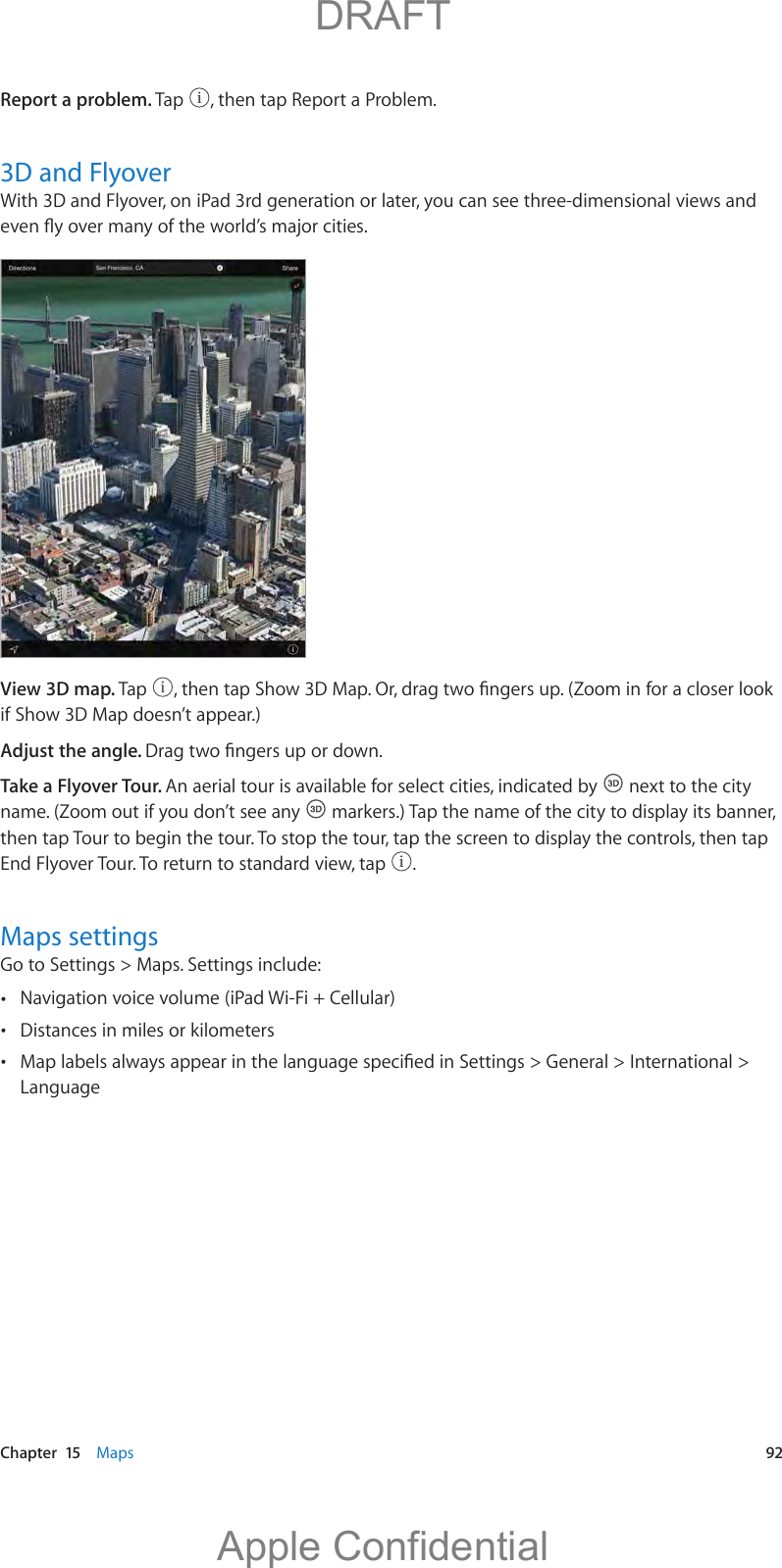   Chapter  15    Maps  92Report a problem. Tap  , then tap Report a Problem.3D and FlyoverWith 3D and Flyover, on iPad 3rd generation or later, you can see three-dimensional views and View 3D map. Tap  if Show 3D Map doesn’t appear.)Adjust the angle. Take a Flyover Tour. An aerial tour is available for select cities, indicated by   next to the city name. (Zoom out if you don’t see any   markers.) Tap the name of the city to display its banner, then tap Tour to begin the tour. To stop the tour, tap the screen to display the controls, then tap End Flyover Tour. To return to standard view, tap  .Maps settingsGo to Settings &gt; Maps. Settings include: Navigation voice volume (iPad Wi-Fi + Cellular) Distances in miles or kilometers Language          DRAFTApple Confidential