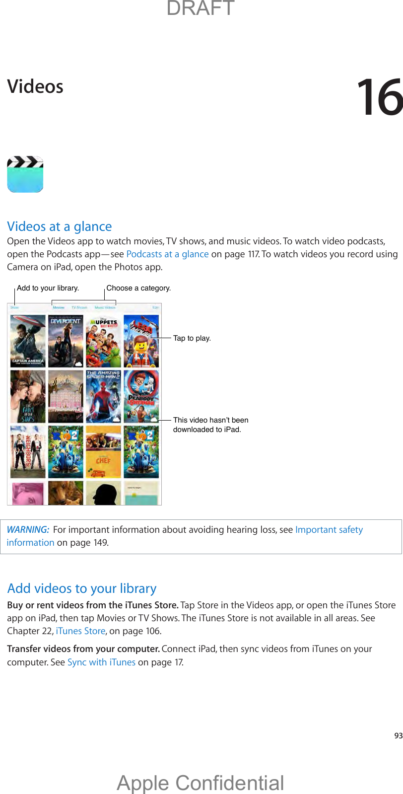 16   93Videos at a glanceOpen the Videos app to watch movies, TV shows, and music videos. To watch video podcasts, open the Podcasts app—see Podcasts at a glance on page 117. To watch videos you record using Camera on iPad, open the Photos app.WARNING:  For important information about avoiding hearing loss, see Important safety information on page 149.Add videos to your libraryBuy or rent videos from the iTunes Store. Tap Store in the Videos app, or open the iTunes Store app on iPad, then tap Movies or TV Shows. The iTunes Store is not available in all areas. See Chapter 22, iTunes Store, on page 106.Transfer videos from your computer. Connect iPad, then sync videos from iTunes on your computer. See Sync with iTunes on page 17.Videos          DRAFTApple Confidential