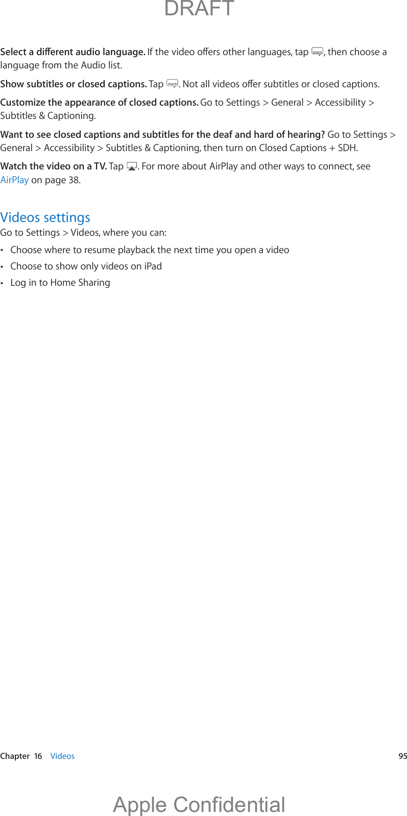   Chapter  16    Videos  95 , then choose a language from the Audio list.Show subtitles or closed captions. Tap  Customize the appearance of closed captions. Go to Settings &gt; General &gt; Accessibility &gt; Subtitles &amp; Captioning.Want to see closed captions and subtitles for the deaf and hard of hearing? Go to Settings &gt; General &gt; Accessibility &gt; Subtitles &amp; Captioning, then turn on Closed Captions + SDH.Watch the video on a TV. Tap  . For more about AirPlay and other ways to connect, see AirPlay on page 38.Videos settingsGo to Settings &gt; Videos, where you can: Choose where to resume playback the next time you open a video Choose to show only videos on iPad Log in to Home Sharing          DRAFTApple Confidential