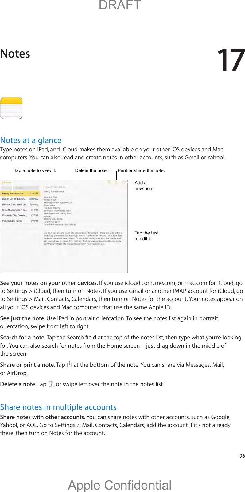17   96Notes at a glanceType notes on iPad, and iCloud makes them available on your other iOS devices and Mac computers. You can also read and create notes in other accounts, such as Gmail or Yahoo!.Tap a note to view it.Tap a note to view it.Delete the note.Delete the note.Add a new note.Add a new note.Tap the text to edit it.Tap the text to edit it.Print or share the note.Print or share the note.See your notes on your other devices. If you use icloud.com, me.com, or mac.com for iCloud, go to Settings &gt; iCloud, then turn on Notes. If you use Gmail or another IMAP account for iCloud, go to Settings &gt; Mail, Contacts, Calendars, then turn on Notes for the account. Your notes appear on all your iOS devices and Mac computers that use the same Apple ID.See just the note. Use iPad in portrait orientation. To see the notes list again in portrait orientation, swipe from left to right.Search for a note. the screen.Share or print a note. Tap   at the bottom of the note. You can share via Messages, Mail, or AirDrop.Delete a note. Tap  , or swipe left over the note in the notes list.Share notes in multiple accountsShare notes with other accounts. You can share notes with other accounts, such as Google, Yahoo!, or AOL. Go to Settings &gt; Mail, Contacts, Calendars, add the account if it’s not already there, then turn on Notes for the account.Notes          DRAFTApple Confidential