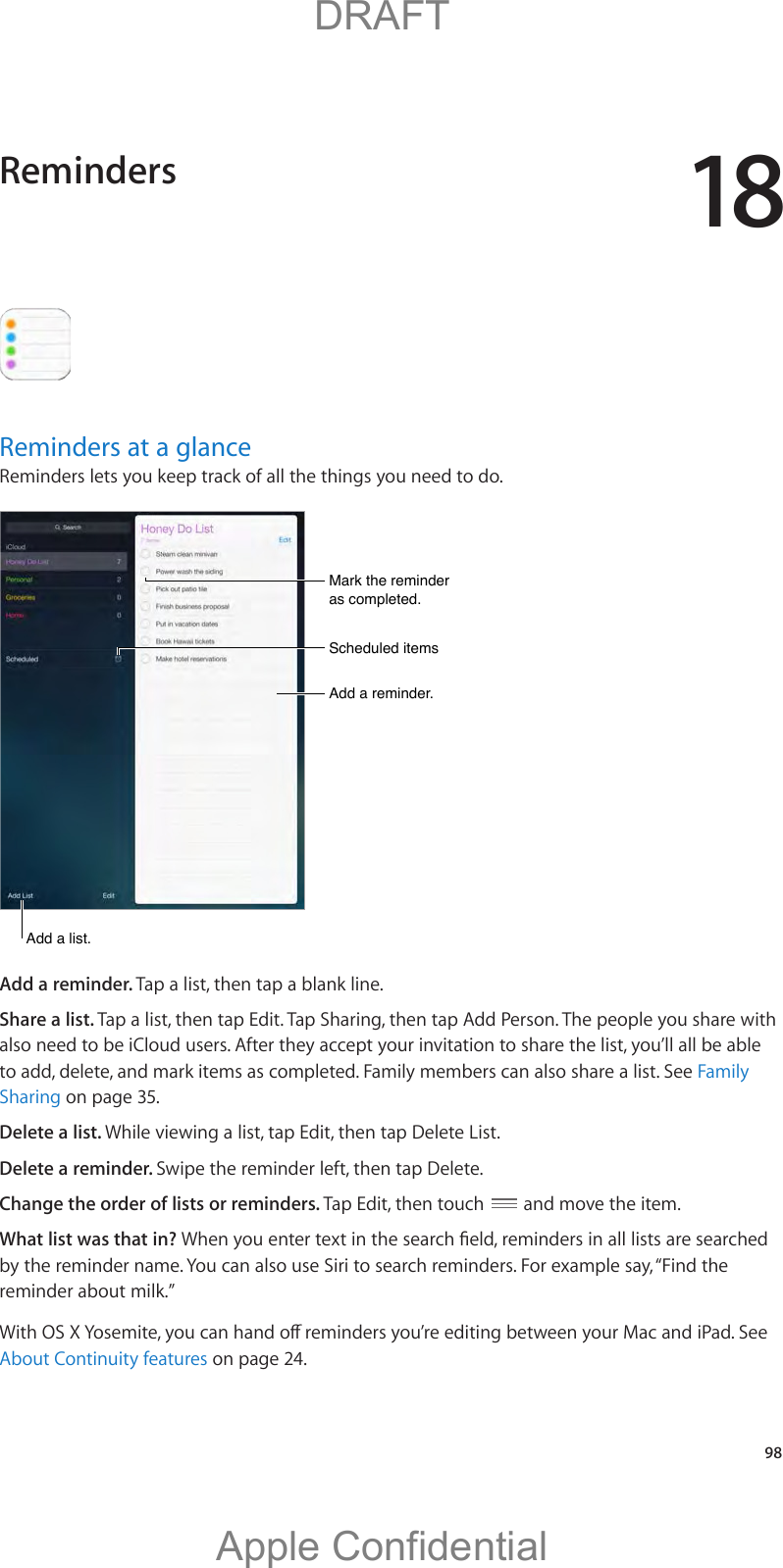 18   98Reminders at a glanceReminders lets you keep track of all the things you need to do. Scheduled itemsScheduled itemsAdd a reminder.Add a reminder.Mark the reminder as completed.Mark the reminder as completed.Add a list.Add a list.Add a reminder. Tap a list, then tap a blank line.Share a list. Tap a list, then tap Edit. Tap Sharing, then tap Add Person. The people you share with also need to be iCloud users. After they accept your invitation to share the list, you’ll all be able to add, delete, and mark items as completed. Family members can also share a list. See Family Sharing on page 35.Delete a list. While viewing a list, tap Edit, then tap Delete List.Delete a reminder. Swipe the reminder left, then tap Delete.Change the order of lists or reminders. Tap Edit, then touch   and move the item.What list was that in? by the reminder name. You can also use Siri to search reminders. For example say, “Find the reminder about milk.”About Continuity features on page 24.Reminders          DRAFTApple Confidential